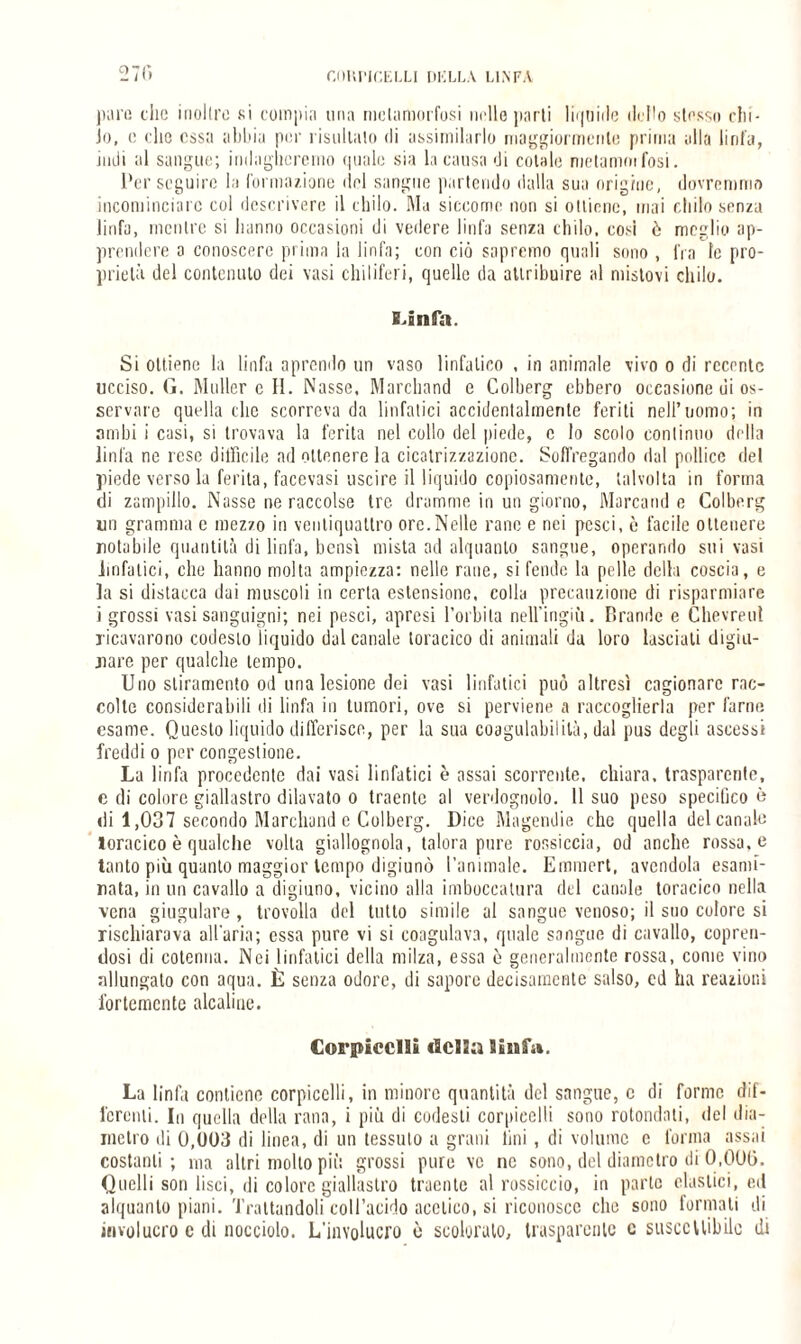 GOKPICELLI DELLA LINFA pani che inoltro si compia una metamorfosi tirile parti liquide dello stesso chi¬ lo, c elio essa abbia per risultalo di assimilarlo maggiormente prima alla linfa, indi al sangue; indagheremo quale sia la causa di cotale melanina Tosi. Perseguire la formazione ilei sangue partendo dalla sua origine, dovremmo incominciare col descrivere il chilo. Ma siccome non si ottiene, mai chilo senza linfa, mentre si hanno occasioni di vedere linfa senza chilo, cosi ò meglio ap¬ prendere a conoscere prima la linfa; con ciò sapremo quali sono , fra te pro¬ prietà del contenuto dei vasi chiliferi, quelle da attribuire al mistovi chilo. E.infa. Si ottiene la linfa aprendo un vaso linfatico , in animale vivo o di recente ucciso. G. Mailer c II. Nasse, Marchand e Colberg ebbero occasione ui os¬ servare quella clic scorreva da linfatici accidentalmente feriti nell’uomo; in ambi i casi, si trovava la ferita nel collo del piede, c lo scolo continuo della linfa ne rese difficile ad ottenere la cicatrizzazione. Soffogando dal pollice del piede verso la ferita, facovasi uscire il liquido copiosamente, talvolta in forma di zampillo. Nasse ne raccolse tre dramme in un giorno, Marcami e Colberg un granirmi e mezzo in ventiquattro ore.Nelle rane e nei pesci, è facile ottenere notabde quantità di linfa, bensì mista ad alquanto sangue, operando sui vasi .linfatici, che hanno molta ampiezza: nelle rane, si fende la pelle della coscia, e la si distacca dai muscoli in certa estensione, colla precauzione di risparmiare i grossi vasi sanguigni; nei pesci, apresi l’orbila nell’ingiù. R rande e Chevreul ricavarono codesto liquido dal canale toracico di animali da loro lasciati digiu¬ nare per qualche tempo. Uno stiramento od uria lesione dei vasi linfatici può altresì cagionare rac¬ colte considerabili di linfa in tumori, ove si perviene a raccoglierla per farne esame. Questo liquido differisce, per la sua coagulabilità, dal pus degli ascessi freddi o per congestione. La linfa procedente dai vasi linfatici è assai scorrente, chiara, trasparente, c di colore giallastro dilavato o traente al verdognolo. 11 suo peso specifico è di 1,037 secondo Marchand c Colberg. Dice Magendie che quella del canale toracico è qualche volta giallognola, talora pure rossiccia, od anche rossa, e tanto più quanto maggior tempo digiunò l’animale. Ernmert, avendola esami- rata, in un cavallo a digiuno, vicino alla imboccatura del canale toracico nella vena giugulare, trovolla del lutto simile al sangue venoso; il suo colore si rischiarava all'aria; essa pure vi si coagulava, quale sangue di cavallo, copren¬ dosi di cotenna. Nei linfatici della milza, essa ò generalmente rossa, come vino allungalo con aqua. È senza odore, di sapore decisamente salso, cd ha reazioni fortemente alcaline. €ori»icclli linfa. La linfa contiene corpicclli, in minore quantità del sangue, c di forme dif¬ ferenti. In quella della rana, i più di codesti corpieclli sono rotondati, del dia¬ metro di 0,003 di linea, di un tessuto a grani lini, di volume c forma assai costanti; ma altri molto più grossi pure ve ne sono, del diametro di 0,000. Quelli son lisci, di colore giallastro traente al rossiccio, in parto clastici, ed alquanto piani. Trattandoli coll’acido acetico, si riconosce che sono formali di involucro c di nocciolo. L'involucro è scoloralo, trasparente c susccllibilc di