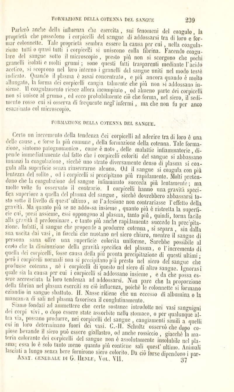 230 formazione della cotenna del sangue Parlerò anche della influenza che esercita, sui fenomeni del coagulo, la proprietà che possiedono i corpicelli del sangue di addossarsi tra di loro e for¬ mar colonnette. Tale proprietà sembra essere la causa per cui, nella coagula¬ zione tulli o quasi tutti i corpicelli si uniscono colla fibrina. Facendo coagu¬ lare del sangue sotto il microscopio , presto più non si scorgono clic pochi granelli isolati e molli grumi; sono questi fatti trasparenti mediante l’acido acetico, si scoprono nel loro interno i granelli del sangue uniti nel modo testò indicato. Quando il plasma ò assai concentrato, e più ancora quando è molto allungato, la forma dei corpicelli cangia talmente che più non si addossano in¬ sieme. 11 coagulamento riesce allora incompiuto , od almeno parte dei corpicelli non si unisce al grumo , ed ecco probabilmente ciò che forma, nel siero, il sedi¬ mento rosso cui si osserva di frequente negl’infermi, ma che non fu per anco esaminalo col microscopio. formazione della cotenna del sangue. Cerio un incremento della tendenza dei corpicelli ad aderire tra di loro è una delle cause , e forse la più comune , della formazione della cotenna. Tale forma¬ zione, sintomo palognomonico , come è noto , delle malattie infiammatorie , di¬ pende immediatamente dal fatto che i corpicelli coloriti de! sangue si abbassano innanzi la coagulazione, sicché uno strato diversamente denso di plasma si coa¬ gula alla superficie senza rinserrarne alcuno. Od il sangue si coagula con più lentezza del solilo , od i corpicelli si precipitano più rapidamente. Molti preten¬ dono clic la coagulazione del sangue infiammato succeda più lentamente • ma molte volle fu osservato il contrario. I corpicelli hanno una gravità speci¬ fica superiore a quella del plasma del sangue , sicché dovrebbero abbassarsi to¬ sto sotto il livello di quest’ ultimo , se l’adesione non contrariasse l’effetto della gravita. Ma quanto più se ne addossa insieme , quanto più è ristretta la superfi¬ cie cui, -mesi assieme, essi oppongono al plasma, tanto più, quindi, torna facile alla gravita il predominare , e tanto più anche rapidamente succede la precmila- zione. Infatti, il sangue clic propende a produrre cotenna, si separa , sin dalla sua uscita dai vasi, in fiocchi che nuolano nel siero chiaro, mentre il sangue di persona sana offre una superficie colorila uniforme. Sarebbe possibile al certo che la diminuzione della gravità specifica del plasma, o l’incremento di quella ilei corpicelli, tosse causa della più pronta precipitazione di questi ultimi • Poro i corpicelli normali non si precipitano p:ù presto nel siero del sangue che produsse cotenna , nò i corpicelli di questo nel siero di altro sangue. Ignorasi quali, sia la causa pt ì cui i coi picchi si addossano insieme , e da clic possa es¬ sere accresciuta la loro tendenza ad addossarsi. Non pare che la proporzione della filn ina nel plasma eserciti su ciò influenza, poiché le colonnette si Ibernano eziandio in sangue sbattuto. H. Nasse ritiene che un eccesso di albumina o la mancanza di sali nel plasma favorisca il conglutinamcnto. iTinmo fondali ad ammettere che certe sostanze introdotte nei vasi sannrui°ni dei corpi vivi, o dopo essere state assorbite nello stomaco, o per qualunque al- Ira via, possano produrre, nei corpicelli del sangue , cangiamenti simili a quelli cui in loro determinano fuori dei vasi. C.-H. Scliultz osservò che dono co¬ piose bevande il siero può essere giallastro, od anche rossiccio , giacché la ma¬ teria colorante dei corpicelli del sangue non è assolutamente insolubile nel pla¬ sma; essa Io è solo tanto meno quanto più contiene sali quest’ ultimo. Animali lasciati a lungo senza bere fornirono siero colorito. Da ciò forse dipendono i par-