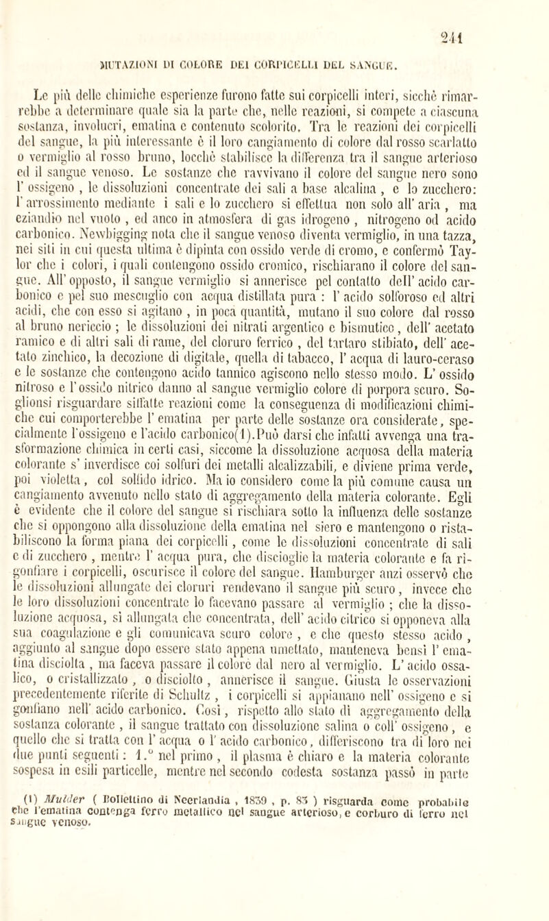 Vi MUTAZIONI DI COLORE DEI CORPICELU DEL SANGUE. Lo più delle chimiche esperienze furono fotte sui corpicelli interi, sicché rimar¬ rebbe a determinare quale sia la parte che, nelle reazioni, si compete a ciascuna sostanza, involucri, ematina c contenuto scolorito. Tra le reazioni dei corpicelli del sangue, la più interessante è il loro cangiamento di colore dal rosso scarlatto o vermiglio al rosso bruno, loccliè stabilisce la differenza tra il sangue arterioso od il sangue venoso. Le sostanze che ravvivano il colore del sangue nero sono 1' ossigeno , le dissoluzioni concentrate dei sali a base alcalina , c lo zucchero: l'arrossimento mediante i sali e lo zucchero si effettua non solo all’ aria , ma eziandio nel vuoto , ed anco in atmosfera di gas idrogeno , nitrogeno od acido carbonico. Newbigging nota clic il sangue venoso diventa vermiglio, in una tazza, nei siti in cui questa ultima è dipinta con ossido verde di cromo, c confermò Tay¬ lor che i colori, i quali contengono ossido cromico, rischiarano il colore del san¬ gue. All’opposto, il sangue vermiglio si annerisce pel contatto dell’acido car¬ bonico c pel suo mescuglio con acqua distillata pura : 1’ acido solforoso ed altri acidi, che con esso si agitano , in poca quantità, mutano il suo colore dal rosso al bruno nericcio ; le dissoluzioni dei nitrati argentico c bismuticc, dell’ acetato ramico e di altri sali di rame, del cloruro ferrico , del tartaro stibiato, dell’ ace¬ tato zinchino, la decozione di digitale, quella di tabacco, 1’ acqua di lauro-ceraso e le sostanze che contengono acido tannico agiscono nello stesso modo. L’ ossido nitroso e l'ossido nitrico danno al sangue vermiglio colore di porpora scuro. So- glionsi riguardare siifalte reazioni come la conseguenza di modificazioni chimi¬ che cui comporterebbe 1’ ematina per parte delle sostanze ora considerate, spe¬ cialmente l’ossigeno e l'acido carbonico(l).Può darsi clic infoiti avvenga una tra¬ sformazione chimica in certi casi, siccome la dissoluzione acquosa della materia colorante s inverdisce coi solfuri dei metalli alcalizzabili, e diviene prima verde, poi violetta, col solfido idrico. Ma io considero come la più comune causa un cangiamento avvenuto nello stalo di aggregamento della materia colorante. Egli è evidente che il colore del sangue si rischiara sotto la influenza delle sostanze che si oppongono alla dissoluzione della ematina nel siero e mantengono o rista¬ biliscono la forma piana dei corpicelli, come le dissoluzioni concentrale di sali c di zucchero , mentre 1’ acqua pura, che discioglie la materia colorante e fa ri¬ gonfiare i corpicelli, oscurisce il colore del sangue. Hamburger anzi osservò che le dissoluzioni allungate ilei cloruri rendevano il sangue più scuro, invece clic le loro dissoluzioni concentrate lo facevano passare aì vermiglio ; che la disso¬ luzione acquosa, si allungala clic concentrata, dell’ acido citrico si opponeva alla sua coagulazione e gli comunicava scuro colore , c che questo stesso acido , aggiunto al sangue dopo essere stato appena umettato, manteneva bensì l’ema¬ tina disciolta , ma faceva passare il colore dal nero al vermiglio. L’acido ossa¬ lico, o cristallizzato , o disciolto , annerisce il sangue. Giusta le osservazioni precedentemente riferite di Schullz , i corpicelli si appianano nell’ ossigeno e si gonfiano nell’ acido carbonico. Cosi, rispetto allo stato dì aggregamento della sostanza colorante , il sangue trattato con dissoluzione salina o coll’ ossigeno, e quello clic si tratta con l’acqua o 1’ acido carbonico, differiscono tra di loro nei due punti seguenti : l.° nel primo , il plasma è chiaro e la materia colorante sospesa in esili particelle, mentre nel secondo codesta sostanza passò in parte (l) Mulder ( Itollettiiio di Ncerlandia , 1859 , p. 85 ) risguarda come proballila che l’ematina contenga ferry metallico net sangue arterioso, e corLuro di lerro nel s-mgue venoso.