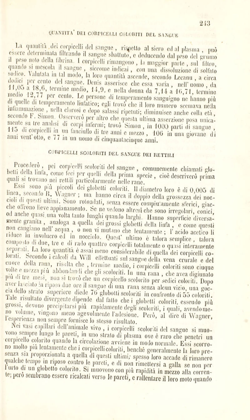 QUANTITÀ DEI CORriCELLI COLORITI DEL SANGUE 1-a qua u li là dei corpicclli del sangue , ricotto al siero ed al plasma , può esbcie dclm minala librando il sangue sbattuto, c deducemlo dal peso del grumo il peso noto della liburna. 1 corpicclli rimangono , la maggior parte , sul 'filtro q.uiiiio si inesco a i sangue , siccome indicai, con una dissoluzione di solfalo a Vi m01 p 01'° (Ilianlilà ascende, secondo Lccanu , a circa dodc, le, cento del sangue. Denis asserisce clic essa varia, nell’uomo , da , ,ed ò erm,n? mC;ll0> 14’9’ c nelIa donna da 7,1 ì a 10,71, termine Hi mieti T , 1 Pe Personc d> temperamento sanguigno ne hanno più PTT0  ;U.IC°; Cg b lrovò cl,c i! loro »0 scemava nella Srn lo F <v’ mclurosi.e dopo salassi ripetuti; diminuisce anche colla età,  , !’, ’ k llllUl1l . e1'1u'10 l)Cr altro che questa ultima asserzione posa unica- 11V li olv ni’,Sl dl ?orp‘ !!llei?ni; lrovù Sil11011 > *n 1000 parti di sangue , anni vent’oiiV J 7 7  anciuli° di tre anni e mezzo , 100 in una giovane di anni vent otto, e 11 in un uomo di cinquautacinque anni. CoRriCELLI SCOLORITI DEL SANGUE DEI RETTILI biaii'drllVlmì-, PCI C0l'.P'c<'1!l scoloriti del sangue, comunemente chiamati glo- mn|: sj 1 ’ C01UU PPr tllieI*1 della prima specie, cioè descriverò prima qual* si ti ovino nei rettili particolarmente nelle rane 1 linffLZVlVX00011 tl6Ì gl°b,elti co,orili- 11 diametro loro è di 0,005 di eioli di Vn i u XVafei’; ma banno circa H doppio della grossezza dei noe- che ofTmnnt ' li0l0a',at,- spnza fissere compiutamente sièrici, giac¬ che odiono lieve appianamento, be ne vedono altresi che sono irregolari conici mentetranii? yolta t;ull° bln»hl. (Iim|o larghi. Hanno superficie di versa¬ no n * .;.1M ‘ ’ analo8a a 'lucl,‘l dei grossi globetli della linfa , e come questi ri IVV h ac,l;,a.’ o llon y mutano che lentamente ; 1’ acido acetico li . ; r iC;,0Cd r1..TC!,,1°- Qucsi: “'limo è talora semplice , talora p ' 11 *’ l‘e 0 dl. ‘ado quattro corpicclli totalmente o quasi interamente iVV V a V° q,an .lta eafai raeno considerabile di quella dei corpicclli co¬ me miT30 ‘ calcoli da Will effettuati sul sangue della vena can ale e del volle e tn'’ nS  Cùe 5 termine medio, i corpicclli colorili sono cinque .dò dii e Vie1 !lbb0-n;,MI1'1 VCglSC°l0nti- 1,1 una rana, che avea digiunalo uu . li e mesi, non si trovo che un corpicello scolorito per sedici coloriti. Dopo L del n é Vili1 '1)0S,) ■' ue T ! Sillgu,e ,d‘ na rana senza alcun vizio, una goc- Talf ri,,SI ,?UperT rliede, 7b g°.boUi «»» in confronto di 55 colmati, dialo divergente dipende dal latto elici globetli coloriti, essendo più g.oss devono precipitarsi piu rapidamente degli scolorili, i quali, avendome¬ lo volume, valgono meno agevolmente l’adesione. Però, al dire di Wagner 1 esperienza non sempre fornisce lo stesso risultato. D ’ 5,'ei vasi capillari dell’animale vivo , i corpicelli scoloriti del sangue si muo¬ vono sempre lungo le pareti, in uno strato di plasma ove è raro clic penetri un empiee lo colorilo quando la circolazione avviene in modo normale. Essi scorro¬ no mollo piu lentamente clic i corpicclli coloriti, benché generalmente la loro ore- ftCìiza s/a proporzionata a quella di questi ultimi; spesso loro accade di rimanere qualche tempo in riposo contro le pareti, e di non rimettersi a galla se non per mio di un gioiello colorito. Si muovono con più rapidità in mezzo alla corren¬ te, peio sembrano essere ricalcati verso le pareti, c rallentare il loro molo quando