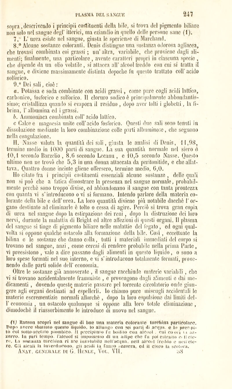 sopra, descrivendo i principi! costituenti «Iella bile, si trova del pigmento biliare non solo nel sangue degl’ itterici, ma eziandio in ([nello delle persone sane (1). 7.  L’ urea esiste nel sangue, giusta le spericn/e di Marchand. 8. ° Alcune sostanze coloranti. Denis distingue una sostanza odorosa agliacea, clic trovasi combinata coi grassi ; un’ altra, variabile, clic proviene dagli ali¬ menti; finalmente, una particolare, avente caratteri propri in ciascuna specie , che dipende da un olio volatile, si attacca all' alcool freddo con cui si tratta il sangue, e diviene massimamente distinta dopoché fu questo trattato coll' acido solforico. 9. ° Dei sali, cioè : a. Potassa e soda combinate con acidi grassi, come pure cogli acidi lattico, carbonico, fosforico c solforico. 11 cloruro sodico c principalmente abbondantis¬ simo; cristallizza quando si evapora il residuo , dopo aver tolti i globetii, la li- brina, l’albumina ed i grassi. b. Ammoniaca combinala coll’ acido lattico. c Calce e magnesia unite coll’acido fosforico. Questi due sali sono tenuti in dissoluzione mediante la loro combinazione colle parti albuminose, che seguono nella coagulazione. II. Nasse valuta la quantità dei sali, giusta le analisi di Denis, 11,98, termine medio in 1000 parli di sangue. La sua quantità normale nel siero è 10,1 secondo Barzelio , 8,0 secondo Lccanu , c 10,5 secondo Nasse. Questo ultimo non ne trovò che 5,3 in una donna attaccata da peritonitide, e che allat¬ tava. Quattro donne incinte gliene offersero, termine medio, 0,0. Ho citato fra i principii costituenti essenziali alcune sostanze , delle quali non si può che a fatica dimostrare la presenza nel sangue normale, probabil¬ mente perchè sono troppo divise, ed abbandonano il sangue con tanta prontezza con quanta vi s’introducono o vi si formano. Intendo parlare della materia co¬ lorante della bile e dell’urea. La loro quantità diviene più notabile dacché 1' or¬ gano destinato ad eliminarle è tolto o cessa di agire. Perciò si trova gran copia di urea nel sangue dopo la estirpazione dei reni, dopo la distruzione dei loro nervi, durante la malattia di Bright ed altre affezioni di questi organi. Il plasma del sangue si tinge di pigmento biliare nelle malattie del fegato, ed ogni qual¬ volta si oppone qualche ostacolo alla formazione della bile. Cosi, eccettuate la bilina e le sostanze che danno colla, tulli i materiali immediati del corpo si trovano nel sangue, anzi, come cercai di rendere probabile nella prima Parte, vi preesistono , vale a dire passano dagli alimenti in questo liquido, o sono a loro spese formati nel suo interno, e vi s’introducono totalmente formati, prove¬ nendo dalle parti solide dell’ economia. Oltre le sostanze già annoverate , il sangue racchiude materie variabili, che vi si trovano accidentalmente frammiste , e provengono dagli alimenti e dai me¬ dicamenti , dovendo queste materie passare pel torrente circolatorio onde giun¬ gere agli organi destinati ad espellerli, lo chiamo pure miscugli accidentali le materie escrementizie normali allorché , dopo la loro espulsione dai limili del - 1’ economia , un ostacolo qualunque si oppone alla loro totale eliminazione , dimodoché il riassorbimento le introduce di nuovo nel sangue. (1) Ranson scopri nel sangue di bue una materia colorarne turchina parlicolarc. Dopo avere sbattuto questo liquido, lo allungo con sei parti di acqua, e lo precipi¬ tò col sotto-acetato piombico. !1 precipitato i'tt bollilo con aicool . cui co ori i.i az¬ zurro. In pari tempo, l'alcool si impossesso di un adipe che fu poi estratto c< il ete¬ re. La sostanza turchina ri sce insolubile nell’acqua, nell alcool freddo e iteti ete¬ re. Gli aleali la inverdiscono, gli acidi la fanno azzurra, cd il cloro la scolora.