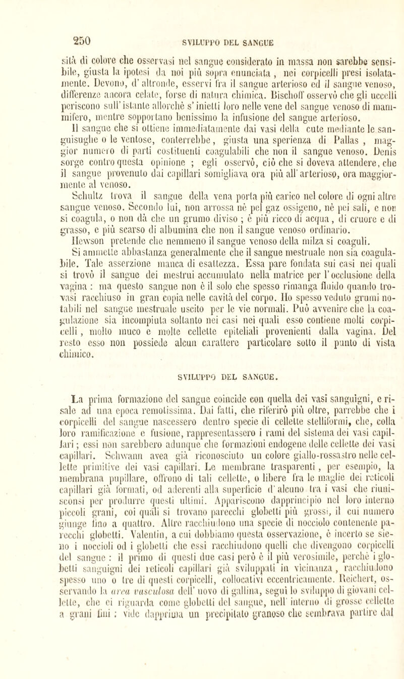 silii ili colore che osservasi nel sangue considerato in massa non sarebbe sensi¬ bile, giusta la ipotesi da noi più sopra enunciata , nei corpicejli presi isolata¬ mente. Devono, d’altronde, esservi Ira il sangue arterioso ed il sangue venoso, differenze ancora celate, torse di natura chimica. lìischolT osservò che gli uccelli periscono sull’ istante allorché s’inietti loro nelle vene del sangue venoso di mam¬ mifero, mentre sopportano benissimo la infusione del sangue arterioso. 11 sangue che si ottiene immediatamente dai vasi della cute mediante le san¬ guisughe o le ventose, conterrebbe, giusta una sperienza di Dallas , mag¬ gior numero di parti costituenti coagulabili che non il sangue venoso. Denis sorge contro questa opinione ; egli osservò, ciò che si doveva attendere, clic il sangue provenuto dai capillari somigliava ora più all'arterioso, ora maggior¬ mente al venoso. Schultz trova il sangue della vena porta più carico nel colore di ogni altro sangue venoso. Secondo lui, non arrossa nè pel gaz ossigeno, nè pei sali, c non si coagula, o non dà che un grumo diviso ; è più liceo di acqua, di cruore e di grasso, c più scarso di albumina che non il sangue venoso ordinario. Ilewson pretende clic nemmeno il sangue venoso della milza si coaguli. Si ammette abbastanza generalmente che il sangue mestruale non sia coagula¬ bile. Tale asserzione manca di esattezza. Essa pare fondata sui casi nei quali si trovò il sangue dei mestrui accumulato nella matrice per l’occlusione della vagina : ma questo sangue non è il solo che spesso rimanga fluido quando tro¬ vasi racchiuso in gran copia nelle cavità del corpo. Ilo spesso veduto grumi no¬ tabili nel sangue mestruale uscito per le vie normali. Può avvenire che la coa¬ gulazione sia incompiuta soltanto nei casi nei quali esso contiene molti corpi- celli , molto muco e molte cellette epiteliali provenienti dalla vagina. Del resto esso non possiede alcun carattere particolare sotto il punto di vista chimico. SVILUPPO DEL SANGUE. La prima formazione del sangue coincide con quella dei vasi sanguigni, c ri¬ sale ad una epoca remotissima. Dai fatti, che riferirò più oltre, parrebbe che i corpicelli del sangue nascessero dentro specie di cellette stelliformi, che, colla loro ramificazione c fusione, rappresentassero i rami del sistema dei vasi capil¬ lari ; essi non sarebbero adunque che formazioni endogene delle cellette dei vasi capillari. Schwann avea già riconosciuto un colore giallo-rossastro nelle cel¬ lette primitive dei vasi capillari. Le membrane trasparenti, per esempio, la membrana pupillare, olirono di tali cellette, o libere fra le maglie dei reticoli capillari già formati, od aderenti alla superficie d'alcuno tra i vasi che riuni- sconsi per produrre questi ultimi. Appariscono dapprincipio nel loro interno piccoli grani, coi quali si trovano parecchi globelti più grossi, il cui numero giunge lino a quattro. Altre racchiudono una specie di nocciolo contenente pa¬ recchi globelti. Valentin, acuì dobbiamo questa osservazione, è incerto se sie- no i noccioli od i globelti che essi racchiudono quelli che divengono corpicelli del sangue : il primo di questi due casi però è il più verosimile, perchè i glo- betti sanguigni dei reticoli capillari già sviluppali in vicinanza , racchiudono spesso uno o tre di questi corpicelli, collocativi eccentricamente. Ueichert, os¬ servando la arra vasculosa dell’ uovo di gallina, segui lo sviluppo di giovani cel¬ lette, che ci riguarda come globelti del sangue, nell interno di grosse cellette a grani lini : vide dapprima un precipitato granoso clic sembrava partire dal