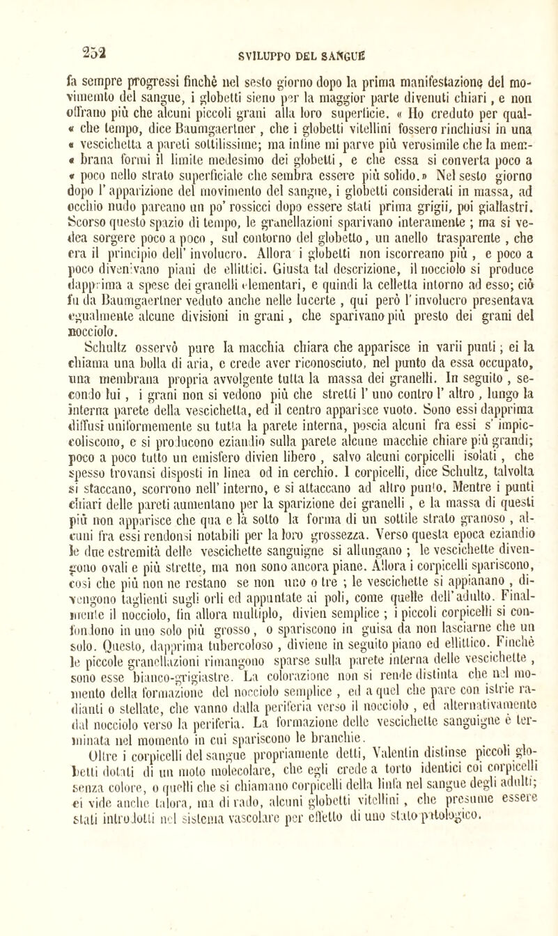 fa sempre progressi finché nel sesto giorno dopo la prima manifestazione del mo- vimemto del sangue, i globetti sieno per la maggior parte divenuti chiari, e non offrano più che alcuni piccoli grani alla loro superficie. « Ilo creduto per qual- « che tempo, dice Baumgaertner , che i globetti vitellini fossero rinchiusi in una « vescichetta a pareli sottilissime; ma infine mi parve più verosimile che la mem- « brana formi il limile medesimo dei globetti, e che essa si converta poco a « poco nello strato superficiale che sembra essere più solido.» Nel sesto giorno dopo r apparizione del movimento del sangue, i globetti considerali in massa, ad occhio nudo pareano un po’ rossicci dopo essere stati prima grigii, poi giallastri. Scorso questo spazio dì tempo, le grunellazioni sparivano interamente ; ma si ve- dea sorgere poco a poco , sul contorno del globetto, un anello trasparente , che era il principio dell’ involucro. Allora i globetti non iscorreano più , e poco a poco divenivano piani de ellittici. Giusta tal descrizione, il nocciolo si produce dapprima a spese dei granelli elementari, e quindi la celletta intorno ad esso; ciò fu da Baumgaertner veduto anche nelle lueerte , qui però l'involucro presentava egualmente alcune divisioni ingrani, che sparivano più presto dei granidei Bocciolo. Schultz osservò pure la macchia chiara che apparisce in varii punti ; ei la chiama una bolla di aria, c crede aver riconosciuto, nel punto da essa occupato, una membrana propria avvolgente tutta la massa dei granelli. In seguito , se¬ condo lui, i grani non si vedono più che stretti 1’ uno contro 1’ altro , lungo la interna parete della vescichetta, ed il centro apparisce vuoto. Sono essi dapprima diffusi uniformemente su tutta la parete interna, poscia alcuni fra essi s’impic¬ coliscono, e si producono eziandio sulla parete alcune macchie chiare più grandi; poco a poco tutto un emisfero divien libero , salvo alcuni corpicelli isolati, che spesso trovansi disposti in linea od in cerchio. 1 corpicelli, dice Schultz, talvolta si staccano, scorrono nell’ interno, e si attaccano ad altro punto. Mentre i punti chiari delle pareti aumentano per la sparizione dei granelli , e la massa di questi più non apparisce che qua e là sotto la forma di un sottile strato granoso , al¬ cuni fra essi rendonsi notabili per la loia) grossezza. Verso questa epoca eziandio le due estremità delle vescichette sanguigne si allungano ; le vescichette diven¬ gono ovali e più strette, ma non sono ancora piane. Allora i corpicelli spariscono, cosi che più non ne restano se non uno o tre ; le vescichette si appianano , di¬ vengono taglienti sugli orli ed appuntate ai poli, come quelle dell’adulto. Final¬ mente il nocciolo, fin allora multiplo, divien semplice ; i piccoli corpicelli si con¬ fondono in uno solo più grosso, o spariscono in guisa da non lasciarne che un solo. Questo, dapprima tubercoloso , diviene in seguito piano ed ellittico. Finché le piccole grancllazioni rimangono sparse sulla parete interna delle vescichette , sono esse bianco-grigiastre. La colorazione non si rende distinta che nel mo¬ mento della formazione del nocciolo semplice , ed a quel che pare con istrie ra¬ dianti o stellate, che vanno dalla periferia verso il nocciolo , ed alternativamente dal nocciolo verso la periferia. La formazione delle vescichette sanguigne è ter¬ minata nel momento in cui spariscono le branchie . ... -ri Oltre i corpicelli del sangue propriamente delti, Valentin distinse piccoli glo- lictti dotati di un molo molecolare, che egli crede a torto identici coi corpicelli senza colore, o quelli che si chiamano corpicelli della linla nel sangue dogli adulti, ei vide anche talora, ma dirado, alcuni globetti vitellini, clic presume esseit stati introdotti nel sistema vascolare per effetto di uno stalo patologico.