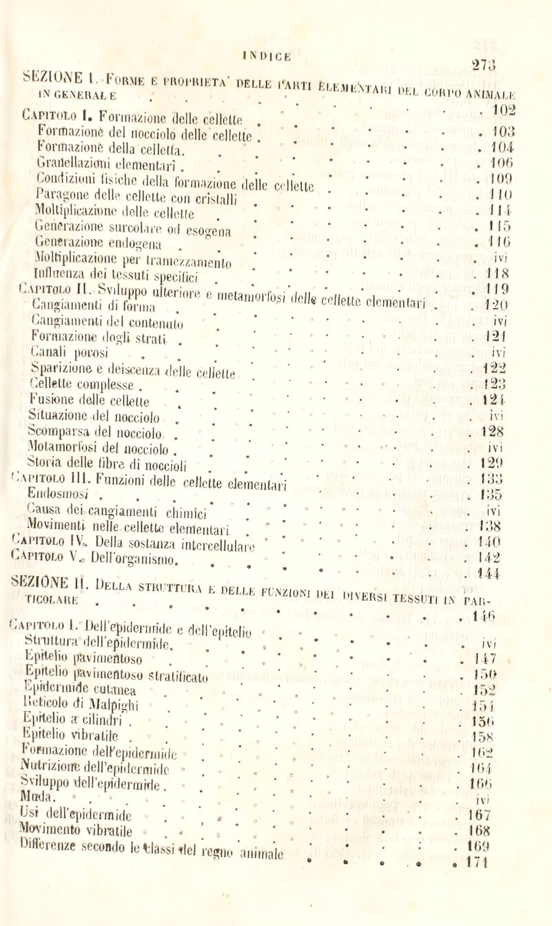 lomentari SKZlUNE 1 Formk e proprietà’ pelle parti èlkmentari • ,, Capitolo 1. Formazione delle cellette . Formazione del nocciolo delle cellette Formazione della celletla. Grartellazicmi elementari. Condizioni fisiche della formazione delle cellette 1 aragone delle cellette con cristalli Moltiplicazione delle cellette Gemmazione smcolare od esogena Generazione endogena Moltiplicazione per trame’zzamento Influenza dei tessuti specilici Capitolo IL. Sviluppo ulteriore e metamorfosi dell* cellette Cangiamenti di forma . . ct,'eue Cangiamenti del contenuto Formazione dogli strati . Canali porosi Sparizione e deiscenza delle cellette Cellette complesse . . ‘ Fusione delle cellette Situazione del nocciolo Scomparsa del nocciolo Motamorlbsi del nocciolo . Storia delle fibre di noccioli Capitolo 111. Funzioni delle cellette elementari endosmosi . Causa dei cangiamenti chimici , Movimenti nelle cellette elementari !  ' Capitolo IV* Della sostanza intercellulare ’ Capitolo V„ Dell'organismo. DEUA STmmKÀ E ***•“ m diversi TESSUTI IN Capitolo i. Dell’epidernride e dell’epitelio struttura dell epidermide, epitelio phvimentoso Epitelio pavimento stratificato epidermide cutanea lìeticolo di .Malpigli! Epitelio a cilindri'. Epitelio vibratile Formazione dell'epidermide Nutrizione dell’epidermide ~ Sviluppo dell'epidermide. Muda. • . D'si deH'epidermide . , Movimento vibratile . •> Differenze secondo le Massi del regno 'animalo 273 animale . 102 . 103 . 104 . 106 . 109 . 110 I 4 5 . 116 . ivi .118 .119 . 12 0 ivi . 121 . ivi . 122 . 123 . 12 4 ivi . 128 ivi . 129 . 133 . 135 . ivi . 13.8 . 140 . 142 . 144 l't PAH- 146 ivi 147 ir>o 152 154 15<» 158 162 164 166 ivi 167 168 169 171