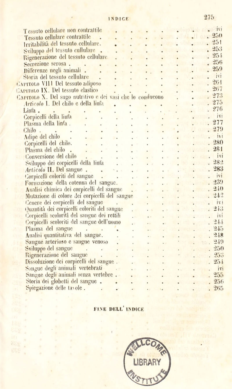 N D IC E Tessuto cellulare non contrattile . ivi Tessuto cellulare contrattile . 250 Irritabilità del tessuto cellulare. . 251 Sviluppo del tessuto cullulare . . 253 Rigenerazione del tessuto cellulare . 255 Secrezione scrosa. . 25(5 Differenze negli animali .... 250 Storia del tessuto cellulare . ivi a titolo Vili Del tessuto adiposo . 201 apitolo IX. Del tessuto elastico 207 apitolo X. Del sugo nutritivo e dei vasi clic lo conducono 273 Artìcolo I. Del chilo c della linfa . 275 Linfa. • • • • « « , . 270 et o © r . ivi Plasma della linfa ..... . 277 Chilo. . 279 Adipe del chilo. . ivi Corpicelli del chilo. .... . 280 Plasma del elido. . 281 Conversione del chilo .... . ivi Sviluppo dei corpicelli della linfa . 282 Articolo li. Del sangue .... . 283 Corpicelli coloriti del sangue . ivi Formazione della cotenna del sangue. . 239 Analisi chimica dei corpicelli del sangue . 240 Mutazione di colore dei corpicelli del sangue . 242 Cenere dei corpicelli del sangue . ivi Quantità dei corpicelli coloriti del sangue . 243 Corpicelli scoloriti del sangue dei rettili ivi Corpicelli scolorili del sangue dell’uomo . 244 Plasma del sangue .... . 245 Analisi quantitativa del sangue. . 248 Sangue arterioso c sangue venoso 249 Sviluppo del sangue .... . 250 Rigenerazione del sangue . 253 Dissoluzione dei corpicelli del sangue . . 254 Sangue degli animali vertebrati ivi Sangue degli animali senza vertebre . . 255 Storia dei globetli del sangue . . 250 Spiegazione delle lav ole .... . 205 FINE DELL’ ENDICE