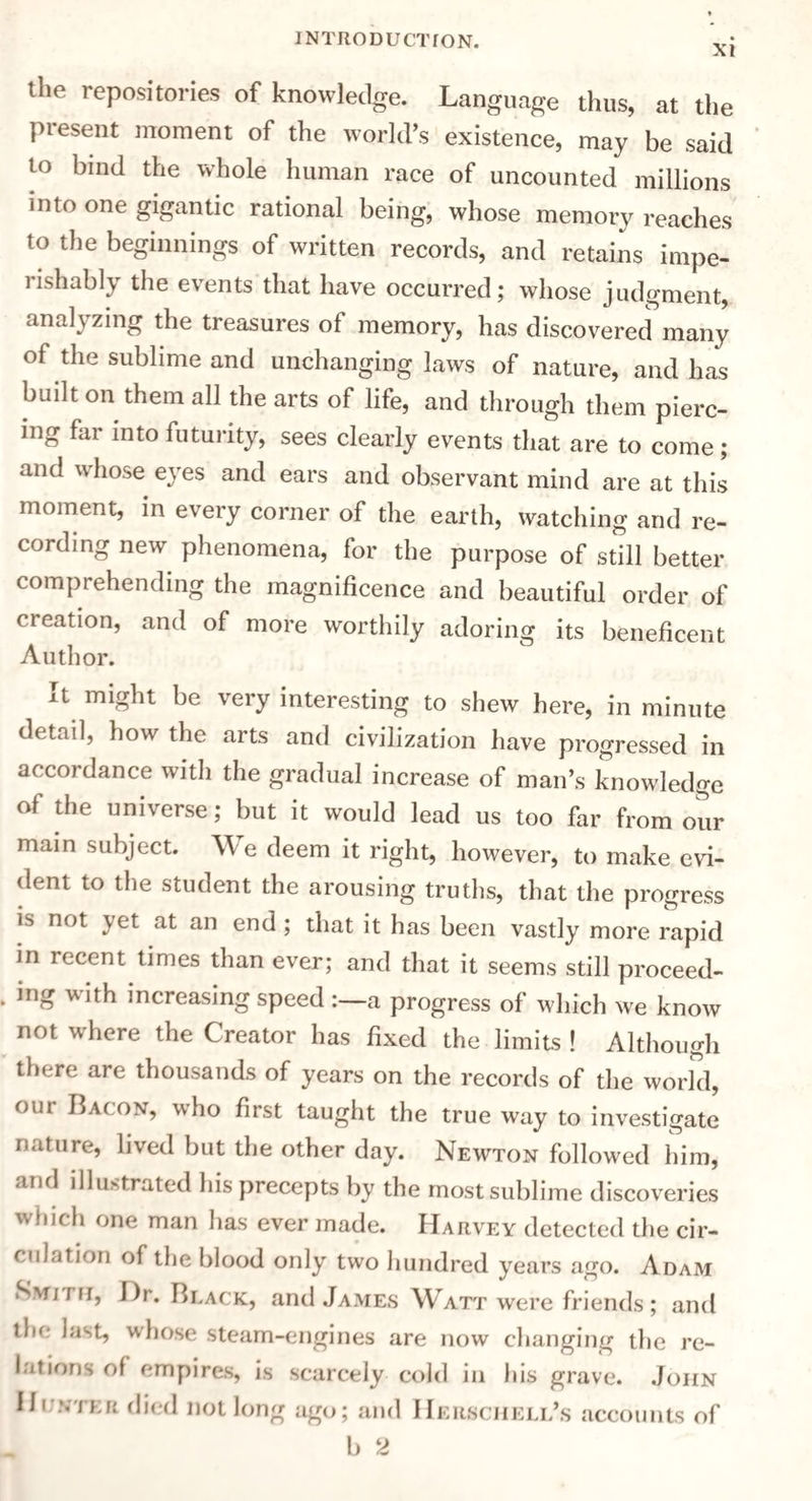 XI the repositories of knowledge. Language thus, at the present moment of the world’s existence, may be said to bind the whole human race of uncounted millions into one gigantic rational being, whose memory reaches to the beginnings of written records, and retains impe- lishably the events that have occurred; whose judgment, analyzing the treasures of memory, has discovered many of the sublime and unchanging laws of nature, and has built on them all the arts of life, and through them pierc¬ ing far into futurity, sees clearly events that are to come; and whose eyes and ears and observant mind are at this moment, in every corner of the earth, watching and re¬ cording new phenomena, for the purpose of still better comprehending the magnificence and beautiful order of neation, and of more worthily adoring its beneficent Author. It might be very interesting to shew here, in minute detail, how the arts and civilization have progressed in accordance with the gradual increase of man’s knowledge of the universe; but it would lead us too far from our main subject. We deem it right, however, to make evi¬ dent to the student the arousing truths, that the progress is not yet at an end; that it has been vastly more rapid in recent times than ever; and that it seems still proceed¬ ing with increasing speed a progress of which we know not where the Creator has fixed the limits! Although there are thousands of years on the records of the world, our Bacon, who first taught the true way to investigate nature, lived but the other day. Newton followed him, and illustrated his precepts by the most sublime discoveries which one man has ever made. Harvey detected the cir¬ culation of the blood only two hundred years ago. Adam Smith, Dr. Black, and James Watt were friends; and the last, whose steam-engines are now changing the re¬ lations of empires, is scarcely cold in his grave. John Hunter died not long ago; and Herscheli/s accounts of b 2