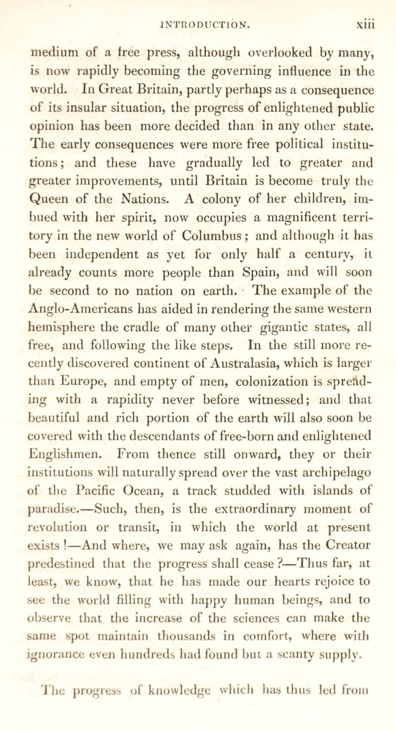 medium of a free press, although overlooked by many, is now rapidly becoming the governing influence in the world. In Great Britain, partly perhaps as a consequence of its insular situation, the progress of enlightened public opinion has been more decided than in any other state. The early consequences were more free political institu¬ tions ; and these have gradually led to greater and greater improvements, until Britain is become truly the Queen of the Nations. A colony of her children, im¬ bued with her spirit, now occupies a magnificent terri¬ tory in the new world of Columbus; and although it has been independent as yet for only half a century, it already counts more people than Spain, and will soon be second to no nation on earth. The example of the Anglo-Americans has aided in rendering the same western hemisphere the cradle of many other gigantic states, all free, and following the like steps. In the still more re¬ cently discovered continent of Australasia, which is larger than Europe, and empty of men, colonization is spread¬ ing with a rapidity never before witnessed; and that beautiful and rich portion of the earth will also soon be covered with the descendants of free-born and enlightened Englishmen. From thence still onward, they or their institutions will naturally spread over the vast archipelago of the Pacific Ocean, a track studded with islands of paradise.—Such, then, is the extraordinary moment of revolution or transit, in which the world at present exists !—And where, we may ask again, has the Creator predestined that the progress shall cease ?—Thus far, at least, we know, that he has made our hearts rejoice to see the world filling with happy human beings, and to observe that the increase of the sciences can make the same spot maintain thousands in comfort, where with ignorance even hundreds had found but a scanty supply. The progress of knowledge which has thus led from