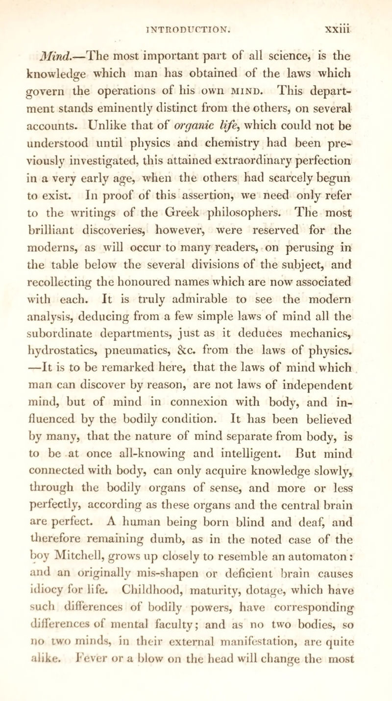 Mind.—The most important part of all science, is the knowledge which man has obtained of the laws which govern the operations of his own mind. This depart¬ ment stands eminently distinct from the others, on several accounts. Unlike that of organic life, which could not be understood until physics and chemistry had been pre¬ viously investigated, this attained extraordinary perfection in a very early age, when the others had scarcely begun to exist. In proof of this assertion, we need only refer to the writings of the Greek philosophers. The most brilliant discoveries, however, were reserved for the moderns, as will occur to many readers, on perusing in the table below the several divisions of the subject, and recollecting the honoured names which are now associated with each. It is truly admirable to see the modern analysis, deducing from a few simple laws of mind all the subordinate departments, just as it deduces mechanics, hydrostatics, pneumatics, &c. from the laws of physics. —It is to be remarked here, that the laws of mind which man can discover by reason, are not laws of independent mind, but of mind in connexion with body, and in¬ fluenced by the bodily condition. It has been believed by many, that the nature of mind separate from body, is to be at once all-knowing and intelligent. But mind connected with body, can only acquire knowledge slowly, through the bodily organs of sense, and more or less perfectly, according as these organs and the central brain are perfect. A human being born blind and deaf, and therefore remaining dumb, as in the noted case of the boy Mitchell, grows up closely to resemble an automaton : and an originally mis-shapen or deficient brain causes idiocy for life. Childhood, maturity, dotage, which have such differences of bodily powers, have corresponding diiferences of mental faculty; and as no two bodies, so no two minds, in their external manifestation, are quite alike, f ever or a blow on the head will change the most