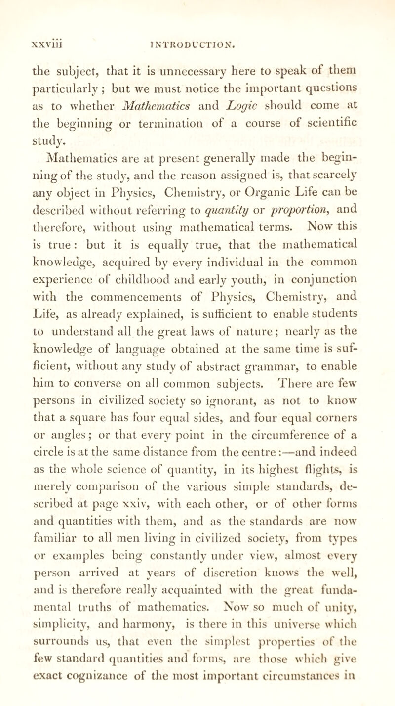 the subject, that it is unnecessary here to speak of them particularly ; but we must notice the important questions as to whether Mathematics and Logic should come at the beginning or termination of a course of scientific study. Mathematics are at present generally made the begin¬ ning of the study, and the reason assigned is, that scarcely any object in Physics, Chemistry, or Organic Lite can be described without referring to quantity or proportion, and therefore, without using mathematical terms. Now this is true: but it is equally true, that the mathematical knowledge, acquired by every individual in the common experience of childhood and early youth, in conjunction with the commencements of Physics, Chemistry, and Life, as already explained, is sufficient to enable students to understand all the great laws of nature; nearly as the knowledge of language obtained at the same time is suf¬ ficient, without any study of abstract grammar, to enable him to converse on all common subjects. There are few persons in civilized society so ignorant, as not to know that a square has four equal sides, and four equal corners or angles; or that every point in the circumference of a circle is at the same distance from the centre :—and indeed as the whole science of quantity, in its highest flights, is merely comparison of the various simple standards, de¬ scribed at page xxiv, with each other, or of other forms and quantities with them, and as the standards are now familiar to all men living in civilized society, from types or examples being constantly under view, almost every person arrived at years of discretion knows the well, and is therefore really acquainted with the great funda¬ mental truths of mathematics. Now so much of unity, simplicity, and harmony, is there in this universe which surrounds us, that even the simplest properties of the few standard quantities and forms, are those which give exact cognizance of the most important circumstances in