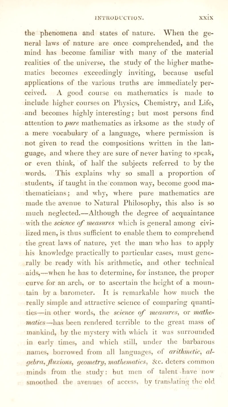 the phenomena and states of nature. When the ge¬ neral laws of nature are once comprehended, and the mind has become familiar with many of the material realities of the universe, the study of the higher mathe¬ matics becomes exceedingly inviting, because useful applications of the various truths are immediately per¬ ceived. A good course on mathematics is made to include higher courses on Physics, Chemistry, and Life, and becomes highly interesting; but most persons find attention to pure mathematics as irksome as the study of a mere vocabulary of a language, where permission is not given to read the compositions written in the lan¬ guage, and where they are sure of never having to speak, or even think, of half the subjects referred to by the words. This explains why so small a proportion of students, if taught in the common way, become good ma¬ thematicians ; and why, where pure mathematics are made the avenue to Natural Philosophy, this also is so much neglected.—Although the degree of acquaintance with the science of measures which is general among civi¬ lized men, is thus sufficient to enable them to comprehend the great laws of nature, yet the man who has to apply his knowledge practically to particular cases, must gene¬ rally be ready with his arithmetic, and other technical aids,—when he has to determine, for instance, the proper curve for an arch, or to ascertain the height of a moun¬ tain by a barometer. It is remarkable how much the really simple and attractive science of comparing quanti¬ ties—in other words, the science of measures, or mathe¬ matics—has been rendered terrible to the great mass of mankind, by the mystery with which it was surrounded in early times, and which still, under the barbarous names, borrowed from all languages, of arithmetic, al¬ gebra, fluxions, geometry, mathematics, Ac. deters common minds from the study: but men ol talent have now smoothed the avenues of access, by translating the old