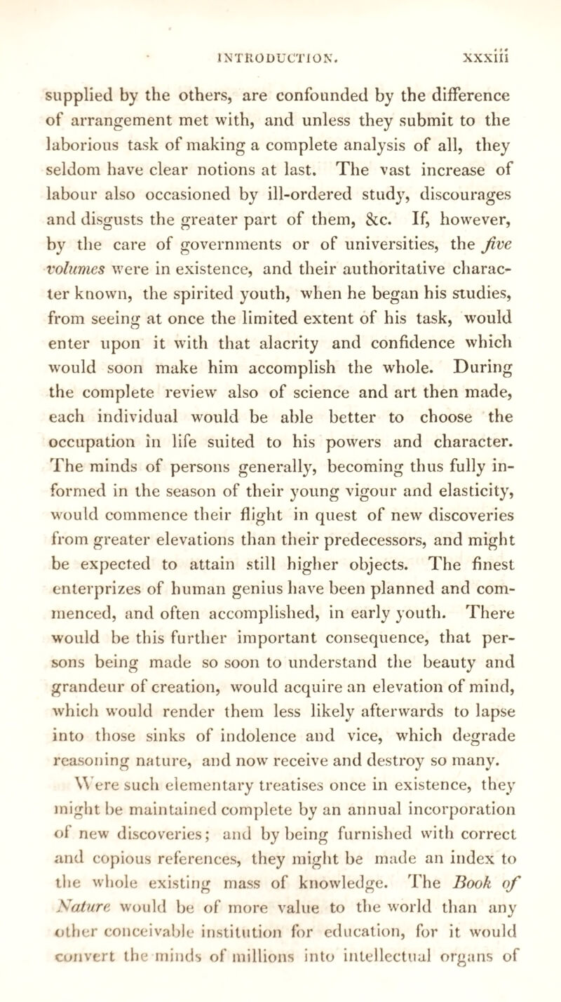 supplied by the others, are confounded by the difference of arrangement met with, and unless they submit to the laborious task of making a complete analysis of all, they seldom have clear notions at last. The vast increase of labour also occasioned by ill-ordered study, discourages and disgusts the greater part of them, &c. If, however, by the care of governments or of universities, the five volumes were in existence, and their authoritative charac¬ ter known, the spirited youth, when he began his studies, from seeing at once the limited extent of his task, would enter upon it with that alacrity and confidence which would soon make him accomplish the whole. During the complete review also of science and art then made, each individual would be able better to choose the occupation in life suited to his powers and character. The minds of persons generally, becoming thus fully in¬ formed in the season of their young vigour and elasticity, would commence their flight in quest of new discoveries from greater elevations than their predecessors, and might be expected to attain still higher objects. The finest enterprizes of human genius have been planned and com¬ menced, and often accomplished, in early youth. There would be this further important consequence, that per¬ sons being made so soon to understand the beauty and grandeur of creation, would acquire an elevation of mind, which would render them less likely afterwards to lapse into those sinks of indolence and vice, which degrade reasoning nature, and now receive and destroy so many. Were such elementary treatises once in existence, they might be maintained complete by an annual incorporation ol new discoveries; and by being furnished with correct and copious references, they might be made an index to the whole existing mass of knowledge. The Book of Nature would be of more value to the world than any other conceivable institution for education, for it would convert the minds of millions into intellectual organs of
