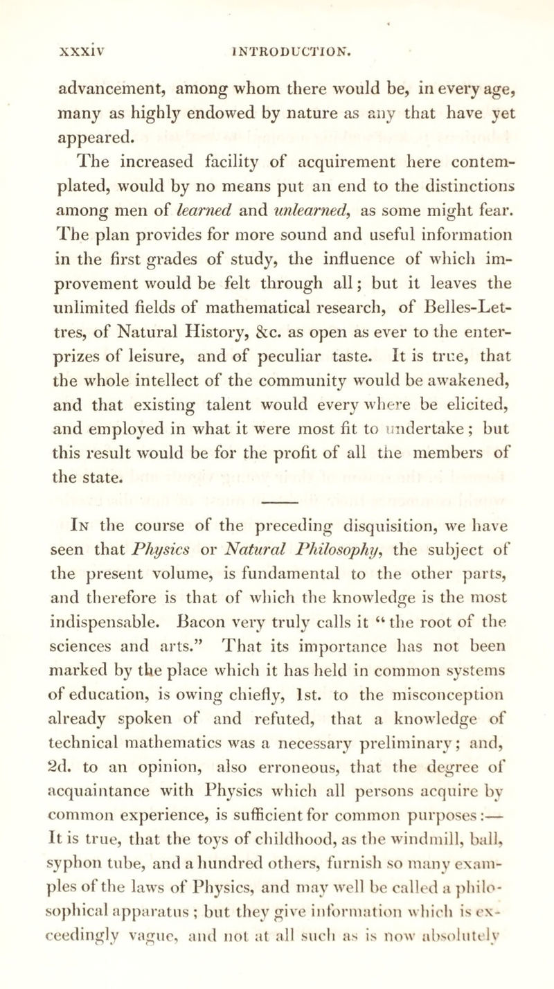 advancement, among whom there would be, in every age, many as highly endowed by nature as any that have yet appeared. The increased facility of acquirement here contem¬ plated, would by no means put an end to the distinctions among men of learned and unlearned, as some might fear. The plan provides for more sound and useful information in the first grades of study, the influence of which im¬ provement would be felt through all; but it leaves the unlimited fields of mathematical research, of Belles-Let¬ tres, of Natural History, &c. as open as ever to the enter- prizes of leisure, and of peculiar taste. It is true, that the whole intellect of the community would be awakened, and that existing; talent would everv where be elicited, and employed in what it were most fit to undertake; but this result would be for the profit of all the members of the state. In the course of the preceding disquisition, we have seen that Physics or Natural Philosophy, the subject of the present volume, is fundamental to the other parts, and therefore is that of which the knowledge is the most indispensable. Bacon very truly calls it “ the root of the sciences and arts.” That its importance has not been marked by the place which it has held in common systems of education, is owing chiefly, 1st. to the misconception already spoken of and refuted, that a knowledge of technical mathematics was a necessary preliminary; and, 2d. to an opinion, also erroneous, that the degree of acquaintance with Physics which all persons acquire by common experience, is sufficient for common purposes:— It is true, that the toys of childhood, as the windmill, ball, syphon tube, and a hundred others, furnish so many exam¬ ples of the laws of Physics, and may well be called a philo¬ sophical apparatus ; but they give information which is ex¬ ceedingly vague, and not at all such as is now absolutely