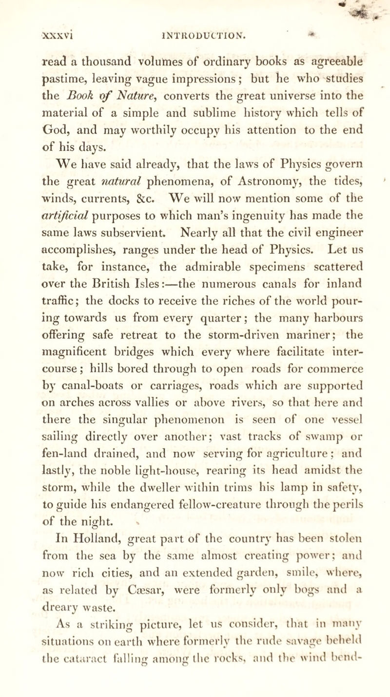 read a thousand volumes of ordinary books as agreeable pastime, leaving vague impressions; but lie who studies the Book of Nature, converts the great universe into the material of a simple and sublime history which tells of God, and may worthily occupy his attention to the end of his days. We have said already, that the laws of Physics govern the great natural phenomena, of Astronomy, the tides, winds, currents, &c. We will now mention some of the artificial purposes to which man’s ingenuity has made the same laws subservient. Nearlv all that the civil engineer accomplishes, ranges under the head of Physics. Let us take, for instance, the admirable specimens scattered over the British Isles:—the numerous canals for inland traffic; the docks to receive the riches of the world pour¬ ing towards us from every quarter; the many harbours offering safe retreat to the storm-driven mariner; the magnificent bridges which every where facilitate inter¬ course ; hills bored through to open roads for commerce by canal-boats or carriages, roads which are supported on arches across vallies or above rivers, so that here and there the singular phenomenon is seen of one vessel sailing directly over another; vast tracks of swamp or fen-land drained, and now serving for agriculture; and lastly, the noble light-house, rearing its head amidst the storm, while the dweller within trims his lamp in safety, to guide his endangered fellow-creature through the perils of the night. In Holland, great part of the country has been stolen from the sea by the same almost creating power; and now rich cities, and an extended garden, smile, where, as related by Caesar, were formerly only bogs and a dreary waste. As a striking picture, let us consider, that in many situations on earth where formerly the rude savage beheld the cataract falling among the rocks, and the wind bend-