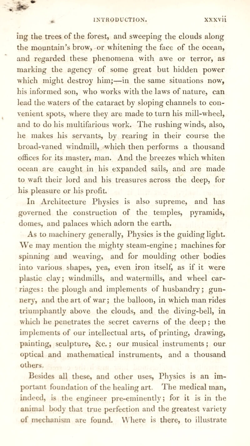 ing the trees of the forest, and sweeping the clouds along the mountain's brow, or whitening the face of the ocean, and regarded these phenomena with awe or terror, as marking the agency of some great but hidden power which might destroy him;—in the same situations now, his informed son, who works with the laws of nature, can lead the waters of the cataract by sloping channels to con¬ venient spots, where they are made to turn his mill-wheel, and to do his multifarious work. The rushing winds, also, he makes his servants, by rearing in their course the broad-vaned windmill, which then performs a thousand offices for its master, man. And the breezes which whiten ocean are caught in his expanded sails, and are made to waft their lord and his treasures across the deep, for his pleasure or his profit. In Architecture Physics is also supreme, and has governed the construction of the temples, pyramids, domes, and palaces which adorn the earth. As to machinery generally, Physics is the guiding light. We may mention the mighty steam-engine; machines for spinning and weaving, and for moulding other bodies into various shapes, yea, even iron itself, as if it were plastic clay; windmills, and watermills, and wheel car¬ riages: the plough and implements of husbandry; gun¬ nery, and the art of war; the balloon, in which man rides triumphantly above the clouds, and the diving-bell, in which he penetrates the secret caverns of the deep; the implements of our intellectual arts, of printing, drawing, painting, sculpture, &c.; our musical instruments ; our optical and mathematical instruments, and a thousand others. Besides all these, and other uses, Physics is an im¬ portant foundation of the healing art. The medical man, indeed, is the engineer pre-eminently; for it is in the animal body that true perfection and the greatest variety of mechanism are found. Where is there, to illustrate