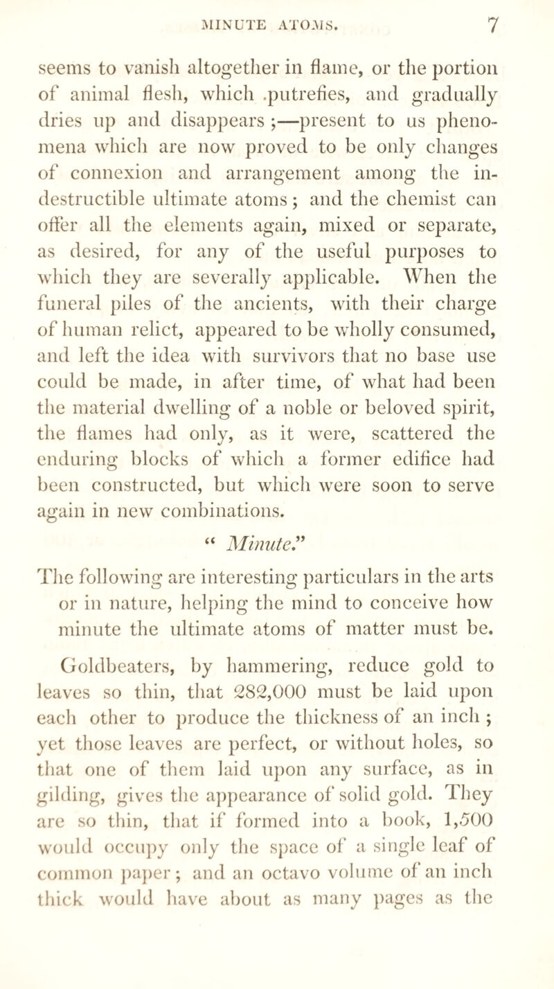 seems to vanish altogether in flame, or the portion of animal flesh, which .putrefies, and gradually dries up and disappears ;—present to us pheno¬ mena which are now proved to be only changes of connexion and arrangement among the in¬ destructible ultimate atoms; and the chemist can offer all the elements again, mixed or separate, as desired, for any of the useful purposes to which they are severally applicable. When the funeral piles of the ancients, with their charge of human relict, appeared to be wholly consumed, and left the idea with survivors that no base use could be made, in after time, of what had been the material dwelling of a noble or beloved spirit, the flames had only, as it were, scattered the enduring blocks of which a former edifice had been constructed, but which were soon to serve again in new combinations. “ Minute ” The following are interesting particulars in the arts or in nature, helping the mind to conceive how minute the ultimate atoms of matter must be. Goldbeaters, by hammering, reduce gold to leaves so thin, that 282,000 must be laid upon each other to produce the thickness of an inch ; yet those leaves are perfect, or without holes, so that one of them laid upon any surface, as in gilding, gives the appearance of solid gold. They are so thin, that if formed into a book, 1,500 would occupy only the space of a single leaf of common paper; and an octavo volume of an inch thick would have about as many pages as the