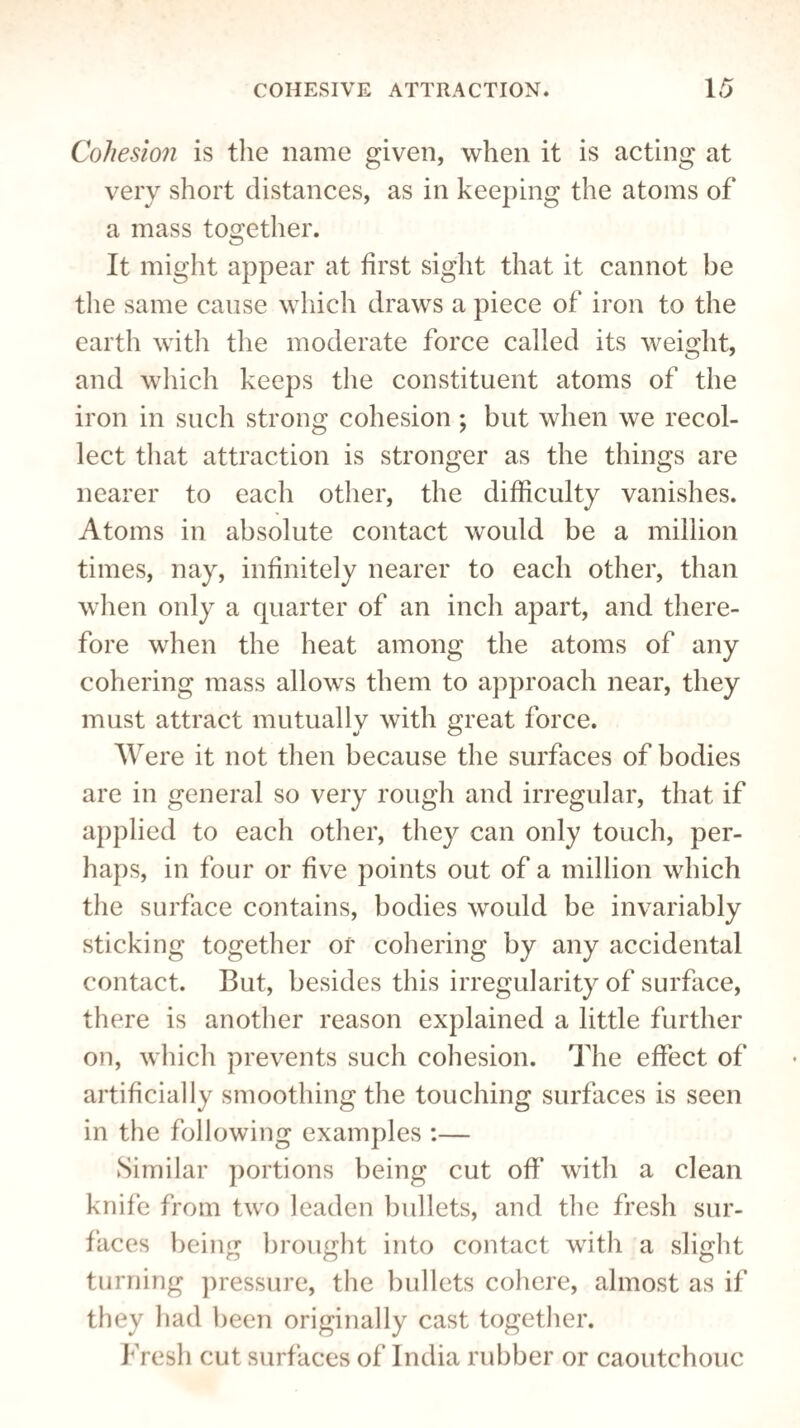 Cohesion is the name given, when it is acting at very short distances, as in keeping the atoms of a mass together. It might appear at first sight that it cannot be the same cause which draws a piece of iron to the earth with the moderate force called its weight, and which keeps the constituent atoms of the iron in such strong cohesion; but when we recol¬ lect that attraction is stronger as the things are nearer to each other, the difficulty vanishes. Atoms in absolute contact would be a million times, nay, infinitely nearer to each other, than when only a quarter of an inch apart, and there¬ fore when the heat among the atoms of any cohering mass allows them to approach near, they must attract mutually with great force. Were it not then because the surfaces of bodies are in general so very rough and irregular, that if applied to each other, they can only touch, per¬ haps, in four or five points out of a million which the surface contains, bodies would be invariably sticking together or cohering by any accidental contact. But, besides this irregularity of surface, there is another reason explained a little further on, which prevents such cohesion. The effect of artificially smoothing the touching surfaces is seen in the following examples :— Similar portions being cut off with a clean knife from two leaden bullets, and the fresh sur¬ faces being brought into contact with a slight turning pressure, the bullets cohere, almost as if they had been originally cast together. Fresh cut surfaces of India rubber or caoutchouc