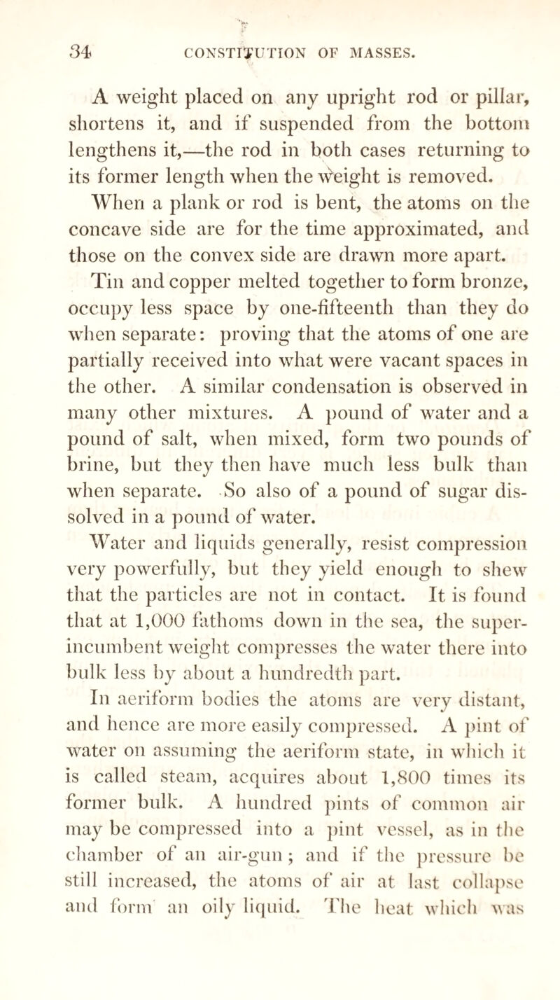 A weight placed on any upright rod or pillar, shortens it, and if suspended from the bottom lengthens it,—the rod in both cases returning to its former length when the weight is removed. When a plank or rod is bent, the atoms on the concave side are for the time approximated, and those on the convex side are drawn more apart. Tin and copper melted together to form bronze, occupy less space by one-fifteenth than they do when separate: proving that the atoms of one are partially received into what were vacant spaces in the other. A similar condensation is observed in many other mixtures. A pound of water and a pound of salt, when mixed, form two pounds of brine, but they then have much less bulk than when separate. So also of a pound of sugar dis¬ solved in a pound of water. Water and liquids generally, resist compression very powerfully, but they yield enough to shew that the particles are not in contact. It is found that at 1,000 fathoms down in the sea, the super¬ incumbent weight compresses the water there into bulk less by about a hundredth part. In aeriform bodies the atoms are very distant, and hence are more easily compressed. A pint of water on assuming the aeriform state, in which it is called steam, acquires about 1,800 times its former bulk. A hundred pints of common air may be compressed into a pint vessel, as in the chamber of an air-gun ; and if the pressure be still increased, the atoms of air at last collapse and form an oily liquid. The heat which was