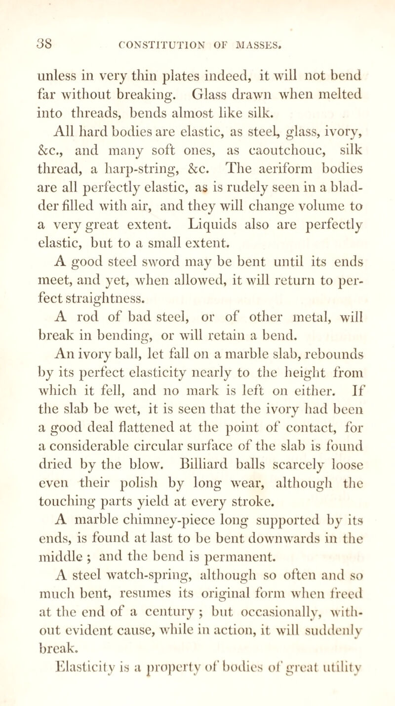 unless in very thin plates indeed, it will not bend far without breaking. Glass drawn when melted into threads, bends almost like silk. All hard bodies are elastic, as steel, glass, ivory, &c., and many soft ones, as caoutchouc, silk thread, a harp-string, &c. The aeriform bodies are all perfectly elastic, as is rudely seen in a blad¬ der filled with air, and they will change volume to a very great extent. Liquids also are perfectly elastic, but to a small extent. A good steel sword may be bent until its ends meet, and yet, when allowed, it will return to per¬ fect straightness. A rod of bad steel, or of other metal, will break in bending, or will retain a bend. An ivory ball, let fall on a marble slab, rebounds by its perfect elasticity nearly to the height from which it fell, and no mark is left on either. If the slab be wet, it is seen that the ivory had been a good deal flattened at the point of contact, for a considerable circular surface of the slab is found dried by the blow. Billiard balls scarcely loose even their polish by long wear, although the touching parts yield at every stroke. A marble chimney-piece long supported by its ends, is found at last to be bent downwards in the middle ; and the bend is permanent. A steel watch-spring, although so often and so much bent, resumes its original form when freed at the end of a century ; but occasionally, with¬ out evident cause, while in action, it will suddenly break. Elasticity is a property of bodies of great utility