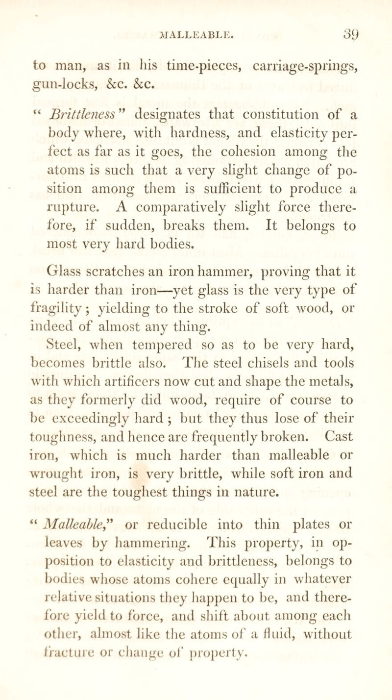 to man, as in his time-pieces, carriage-springs, gun-locks, &c. &c. “ Brittleness ” designates that constitution of a body where, with hardness, and elasticity per¬ fect as far as it goes, the cohesion among the atoms is such that a very slight change of po¬ sition among them is sufficient to produce a rupture. A comparatively slight force there¬ fore, if sudden, breaks them. It belongs to most very hard bodies. Glass scratches an iron hammer, proving that it is harder than iron—yet glass is the very type of fragility; yielding to the stroke of soft wood, or indeed of almost any thing. Steel, when tempered so as to be very hard, becomes brittle also. The steel chisels and tools with which artificers now cut and shape the metals, as they formerly did wood, require of course to be exceedingly hard ; but they thus lose of their toughness, and hence are frequently broken. Cast iron, which is much harder than malleable or wrought iron, is very brittle, while soft iron and steel are the toughest things in nature. “ Malleable” or reducible into thin plates or leaves by hammering. This property, in op¬ position to elasticity and brittleness, belongs to bodies whose atoms cohere equally in whatever relative situations they happen to be, and there¬ fore yield to force, and shift about among each other, almost like the atoms of a fluid, without fracture or change of property.