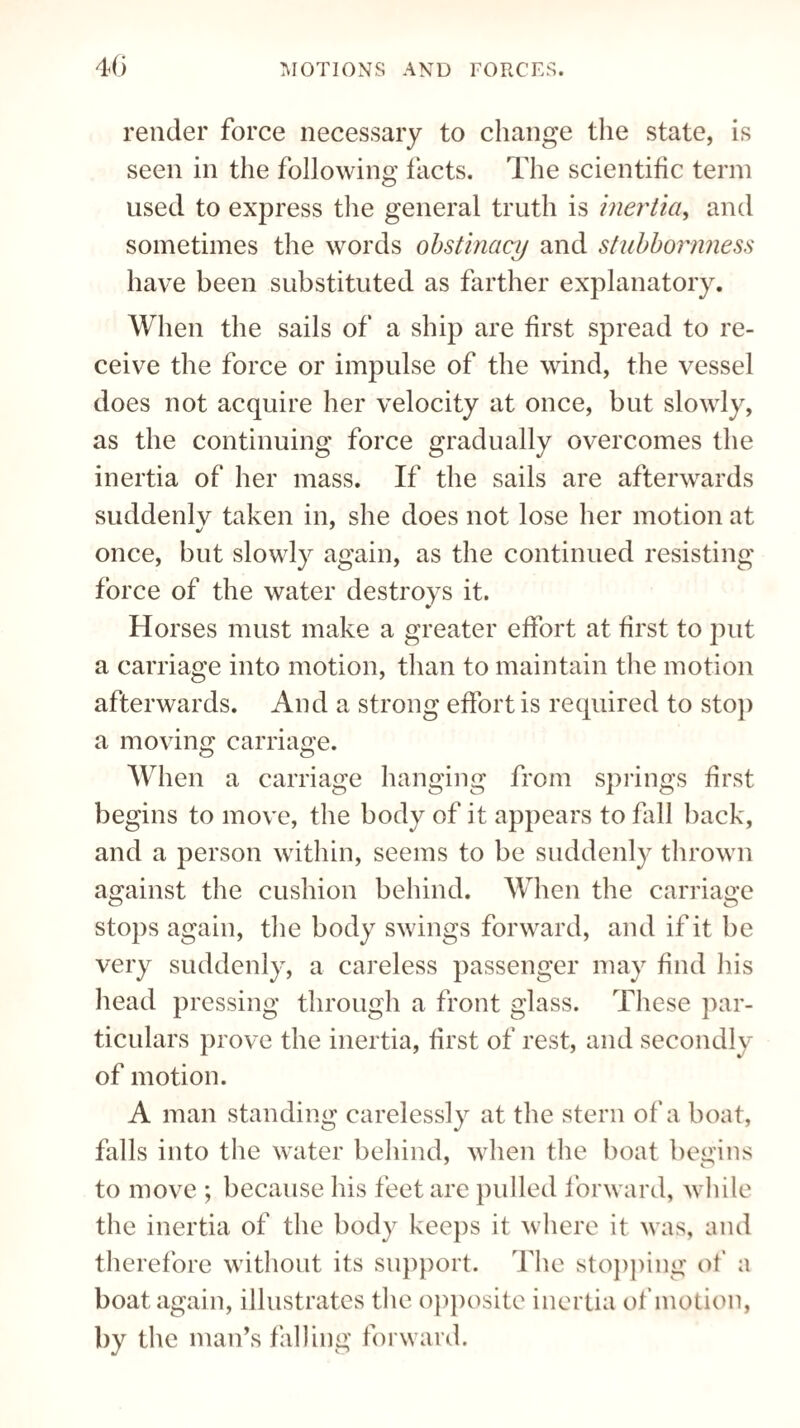 render force necessary to change the state, is seen in the following facts. The scientific term used to express the general truth is inertia, and sometimes the words obstinacy and stubbornness have been substituted as farther explanatory. When the sails of a ship are first spread to re¬ ceive the force or impulse of the wind, the vessel does not acquire her velocity at once, but slowly, as the continuing force gradually overcomes the inertia of her mass. If the sails are afterwards suddenlv taken in, she does not lose her motion at once, but slowly again, as the continued resisting force of the water destroys it. Horses must make a greater effort at first to put a carriage into motion, than to maintain the motion afterwards. And a strong effort is required to stop a moving carriage. When a carriage hanging from springs first begins to move, the body of it appears to fall back, and a person within, seems to be suddenly thrown against the cushion behind. When the carriage stops again, the body swings forward, and if it be very suddenly, a careless passenger may find his head pressing through a front glass. These par¬ ticulars prove the inertia, first of rest, and secondly of motion. A man standing carelessly at the stern of a boat, falls into the water behind, when the boat begins to move ; because his feet are pulled forward, while the inertia of the body keeps it where it was, and therefore without its support. The stopping of a boat again, illustrates the opposite inertia of motion, by the man’s falling forward.