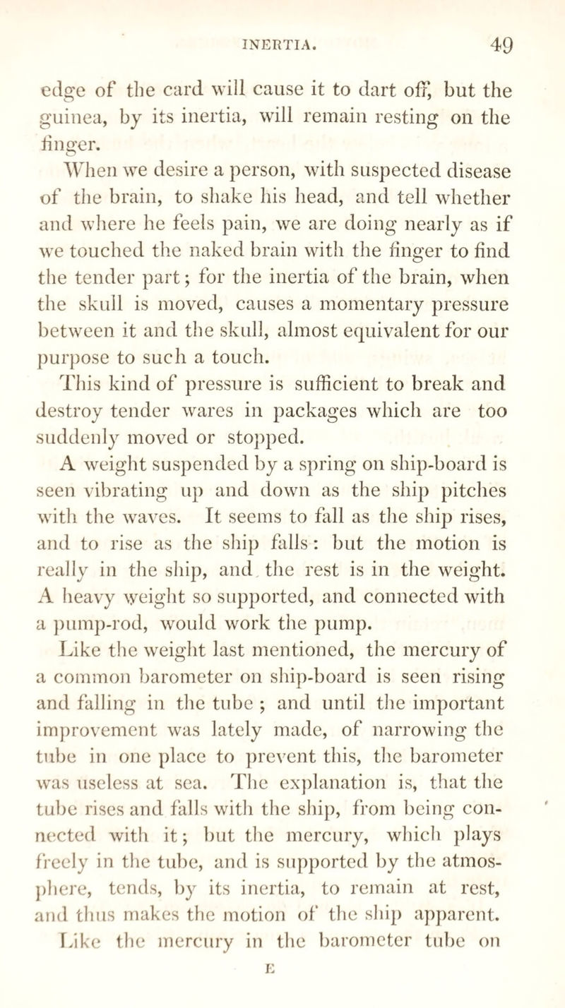 edge of the card will cause it to dart off, but the guinea, by its inertia, will remain resting on the finger. When we desire a person, with suspected disease of the brain, to shake his head, and tell whether and where he feels pain, we are doing nearly as if we touched the naked brain with the finger to find the tender part; for the inertia of the brain, when the skull is moved, causes a momentary pressure between it and the skull, almost equivalent for our purpose to such a touch. This kind of pressure is sufficient to break and destroy tender wares in packages which are too suddenly moved or stopped. A weight suspended by a spring on ship-board is seen vibrating up and down as the ship pitches with the waves. It seems to fall as the ship rises, and to rise as the ship falls : but the motion is really in the ship, and the rest is in the weight. A heavy weight so supported, and connected with a pump-rod, would work the pump. Like the weight last mentioned, the mercury of a common barometer on ship-board is seen rising and falling in the tube ; and until the important improvement was lately made, of narrowing the tube in one place to prevent this, the barometer was useless at sea. The explanation is, that the tube rises and falls with the ship, from being con¬ nected with it; but the mercury, which plays freely in the tube, and is supported by the atmos¬ phere, tends, by its inertia, to remain at rest, and thus makes the motion of the ship apparent. Like the mercury in the barometer tube on E