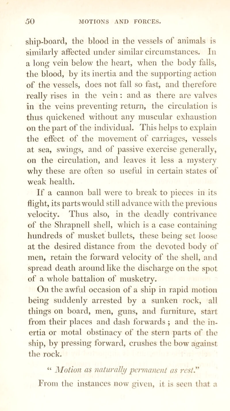 ship-board, the blood in the vessels of animals is similarly affected under similar circumstances. In a long vein below the heart, when the body falls, the blood, by its inertia and the supporting action of the vessels, does not fall so fast, and therefore really rises in the vein: and as there are valves in the veins preventing return, the circulation is thus quickened without any muscular exhaustion on the part of the individual. This helps to explain the effect of the movement of carriages, vessels at sea, swings, and of passive exercise generally, on the circulation, and leaves it less a mystery why these are often so useful in certain states of weak health. If a cannon ball were to break to pieces in its flight, its parts would still advance with the previous velocity. Thus also, in the deadly contrivance of the Shrapnell shell, which is a case containing hundreds of musket bullets, these being set loose at the desired distance from the devoted bodv of j men, retain the forward velocity of the shell, and spread death around like the discharge on the spot of a whole battalion of musketry. On the awful occasion of a ship in rapid motion being suddenly arrested by a sunken rock, all things on board, men, guns, and furniture, start from their places and dash forwards ; and the in¬ ertia or motal obstinacy of the stern parts of the ship, by pressing forward, crushes the bow against the rock. “ Motion as naturally permanent as rest.” From the instances now given, it is seen that a