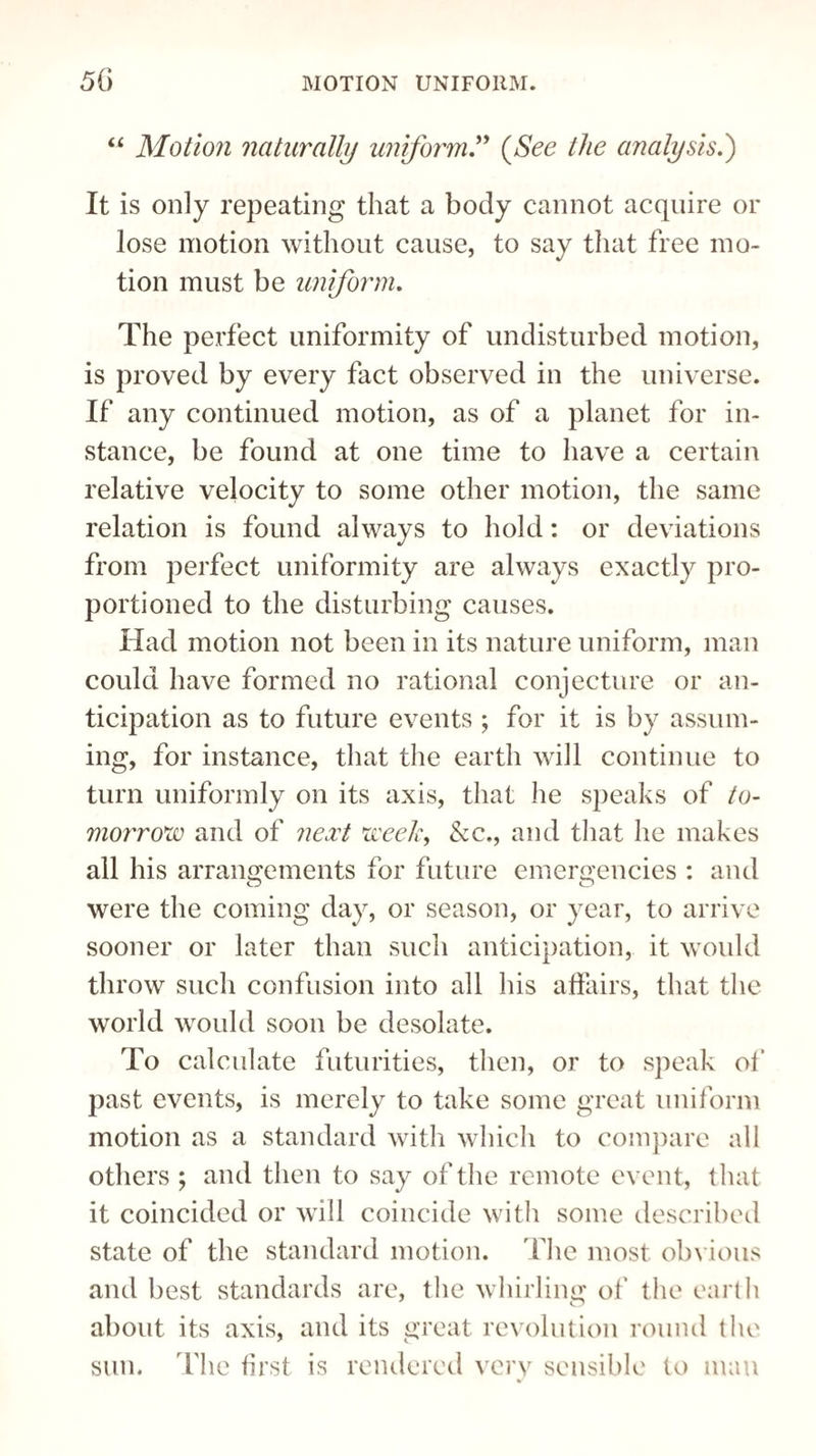 u Motion naturally uniform” (See the analysis.) It is only repeating that a body cannot acquire or lose motion without cause, to say that free mo¬ tion must be uniform. The perfect uniformity of undisturbed motion, is proved by every fact observed in the universe. If any continued motion, as of a planet for in¬ stance, be found at one time to have a certain relative velocity to some other motion, the same relation is found always to hold: or deviations from perfect uniformity are always exactly pro¬ portioned to the disturbing causes. Had motion not been in its nature uniform, man could have formed no rational conjecture or an¬ ticipation as to future events ; for it is by assum¬ ing, for instance, that the earth will continue to turn uniformly on its axis, that lie speaks of to¬ morrow and of next week, &c., and that he makes all his arrangements for future emergencies : and CD CD were the coming day, or season, or year, to arrive sooner or later than such anticipation, it would throw such confusion into all his affairs, that the world would soon be desolate. To calculate futurities, then, or to speak of past events, is merely to take some great uniform motion as a standard with which to compare all others ; and then to say of the remote event, that it coincided or will coincide with some described state of the standard motion. The most obvious and best standards are, the whirling of the earth about its axis, and its great revolution round the sun. Hie first is rendered very sensible to man