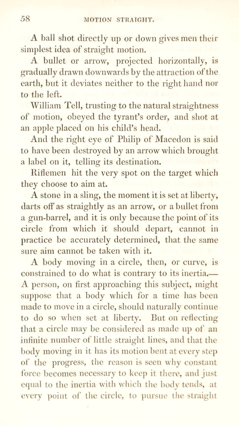 A ball shot directly up or down gives men their simplest idea of straight motion. A bullet or arrow, projected horizontally, is gradually drawn downwards by the attraction of the earth, but it deviates neither to the right hand nor to the left. William Tell, trusting to the natural straightness of motion, obeyed the tyrant’s order, and shot at an apple placed on his child’s head. And the right eye of Philip of Macedon is said to have been destroyed by an arrow which brought a label on it, telling its destination. Riflemen hit the very spot on the target which they choose to aim at. A stone in a sling, the moment it is set at liberty, darts off as straightly as an arrow, or a bullet from a gun-barrel, and it is only because the point of its circle from which it should depart, cannot in practice be accurately determined, that the same sure aim cannot be taken with it. A body moving in a circle, then, or curve, is constrained to do what is contrary to its inertia.— A person, on first approaching this subject, might suppose that a body which for a time has been made to move in a circle, should naturally continue to do so when set at liberty. But on reflecting that a circle may be considered as made up of an infinite number of little straight lines, and that the body moving in it has its motion bent at every step of the progress, the reason is seen why constant force becomes necessary to keep it there, and just equal to the inertia with which the body tends, at every point of the circle, to pursue the straight