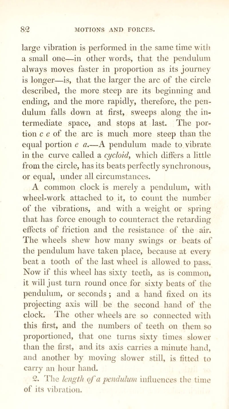 large vibration is performed in the same time with a small one—in other words, that the pendulum always moves faster in proportion as its journey is longer—is, that the larger the arc of the circle described, the more steep are its beginning and ending, and the more rapidly, therefore, the pen¬ dulum falls down at first, sweeps along the in¬ termediate space, and stops at last. The por¬ tion c e of the arc is much more steep than the equal portion e a.—A pendulum made to vibrate in the curve called a cycloid, which differs a little from the circle, has its beats perfectly synchronous, or equal, under all circumstances. A common clock is merely a pendulum, with wheel-work attached to it, to count the number of the vibrations, and with a weight or spring that has force enough to counteract the retarding effects of friction and the resistance of the air. The wheels shew how many swings or beats of the pendulum have taken place, because at every beat a tooth of the last wheel is allowed to pass. Now if this wheel has sixty teeth, as is common, it will just turn round once for sixty beats of the pendulum, or seconds ; and a hand fixed on its projecting axis will be the second hand of the clock. The other wheels are so connected with this first, and the numbers of teeth on them so proportioned, that one turns sixty times slower than the first, and its axis carries a minute hand, and another by moving slower still, is fitted to carry an hour hand. 2. The length of a pendulum influences the time of its vibration.