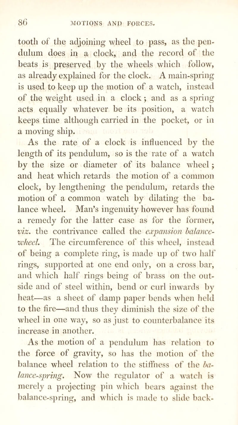 tooth of the adjoining wheel to pass, as the pen¬ dulum does in a clock, and the record of the beats is preserved by the wheels which follow, as already explained for the clock. A main-spring is used to keep up the motion of a watch, instead of the weight used in a clock ; and as a spring acts equally whatever be its position, a watch keeps time although carried in the pocket, or in a moving ship. As the rate of a clock is influenced by the length of its pendulum, so is the rate of a watch by the size or diameter of its balance wheel; and heat which retards the motion of a common clock, by lengthening the pendulum, retards the motion of a common watch by dilating the ba¬ lance wheel. Man’s ingenuity however has found a remedy for the latter case as for the former, viz. the contrivance called the expansion balance- 5wheel. The circumference of this wheel, instead of being a complete ring, is made up of two half rings, supported at one end only, on a cross bar, and which half rings being of brass on the out¬ side and of steel within, bend or curl inwards by heat—as a sheet of damp paper bends when held to the fire—and thus they diminish the size of the wheel in one way, so as just to counterbalance its increase in another. As the motion of a pendulum has relation to the force of gravity, so lias the motion of the balance wheel relation to the stiffness of the ba¬ lance-spring. Now the regulator of a watch is merely a projecting pin which bears against the balance-spring, and which is made to slide back-