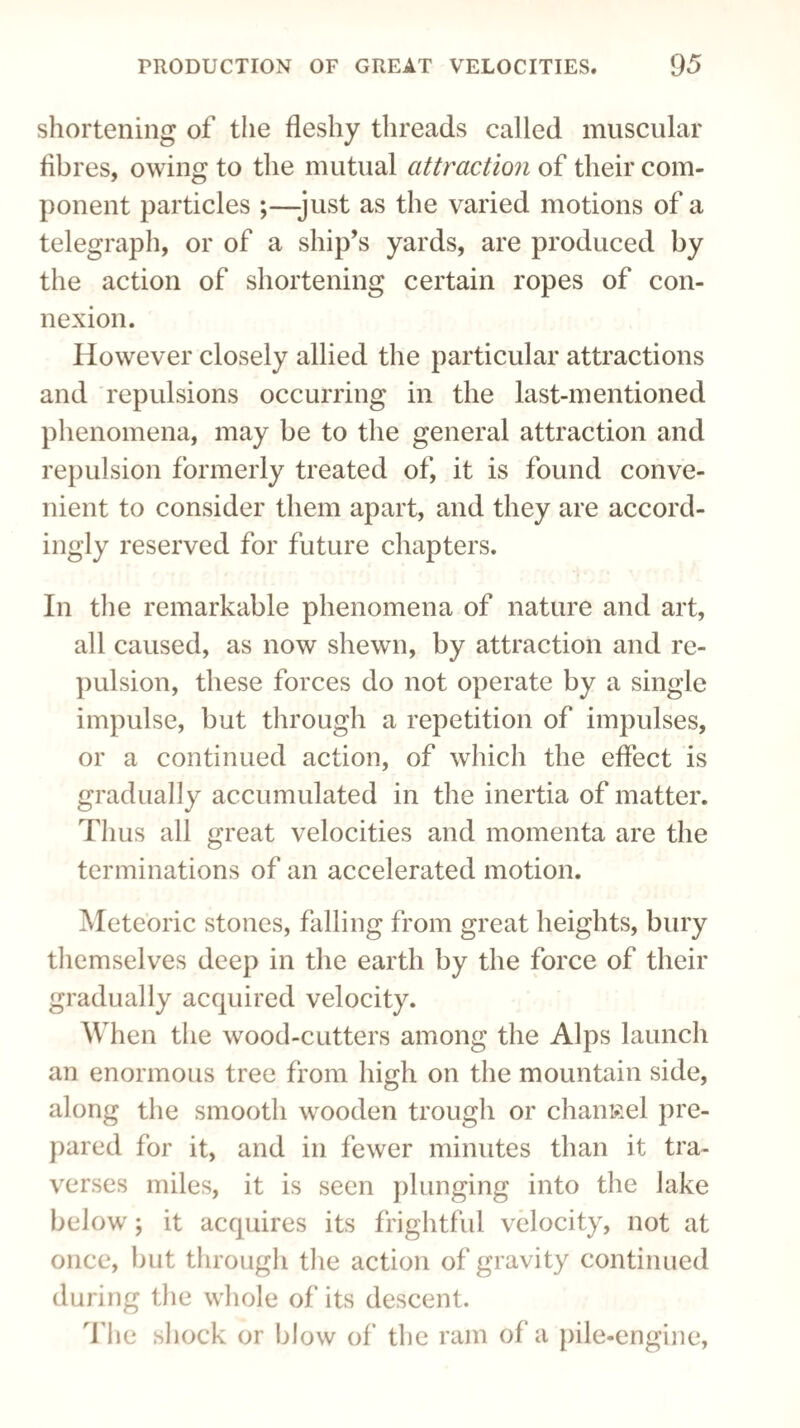 shortening of the fleshy threads called muscular fibres, owing to the mutual attraction of their com¬ ponent particles ;—-just as the varied motions of a telegraph, or of a ship’s yards, are produced by the action of shortening certain ropes of con¬ nexion. However closely allied the particular attractions and repulsions occurring in the last-mentioned phenomena, may be to the general attraction and repulsion formerly treated of, it is found conve¬ nient to consider them apart, and they are accord¬ ingly reserved for future chapters. In the remarkable phenomena of nature and art, all caused, as now shewn, by attraction and re¬ pulsion, these forces do not operate by a single impulse, but through a repetition of impulses, or a continued action, of which the effect is gradually accumulated in the inertia of matter. Thus all great velocities and momenta are the terminations of an accelerated motion. Meteoric stones, falling from great heights, bury themselves deep in the earth by the force of their gradually acquired velocity. When the wood-cutters among the Alps launch an enormous tree from high on the mountain side, along the smooth wooden trough or channel pre¬ pared for it, and in fewer minutes than it tra¬ verses miles, it is seen plunging into the lake below; it acquires its frightful velocity, not at once, but through the action of gravity continued during the whole of its descent. The shock or blow of the ram of a pile-engine,