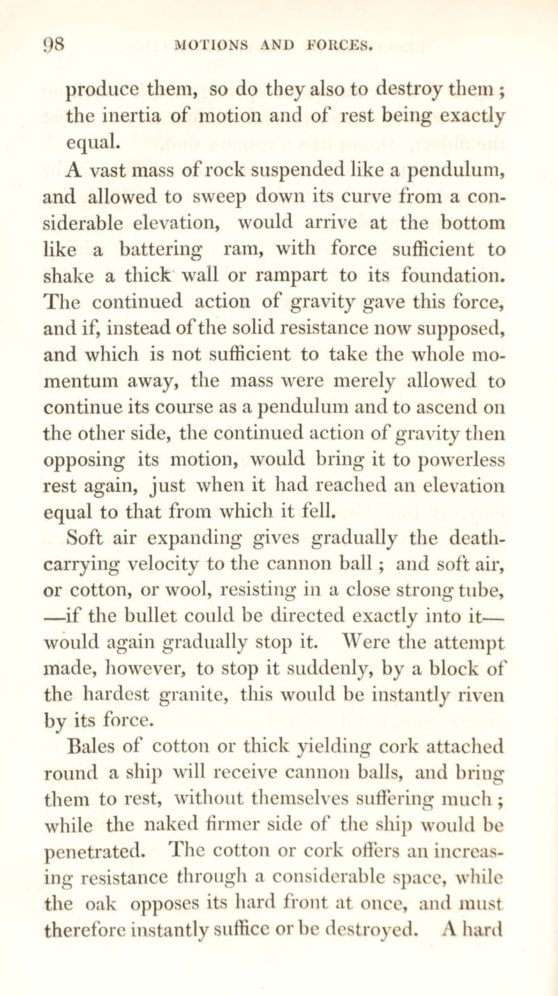 produce them, so do they also to destroy them ; the inertia of motion and of rest being exactly equal. A vast mass of rock suspended like a pendulum, and allowed to sweep down its curve from a con¬ siderable elevation, would arrive at the bottom like a battering ram, with force sufficient to shake a thick wall or rampart to its foundation. The continued action of gravity gave this force, and if, instead of the solid resistance now supposed, and which is not sufficient to take the whole mo¬ mentum away, the mass were merely allowed to continue its course as a pendulum and to ascend on the other side, the continued action of gravity then opposing its motion, would bring it to powerless rest again, just when it had reached an elevation equal to that from which it fell. Soft air expanding gives gradually the death¬ carrying velocity to the cannon ball; and soft air, or cotton, or wool, resisting in a close strong tube, —if the bullet could be directed exactly into it— would again gradually stop it. Were the attempt made, however, to stop it suddenly, by a block of the hardest granite, this would be instantly riven by its force. Bales of cotton or thick yielding cork attached round a ship will receive cannon balls, and bring them to rest, without themselves suffering much ; while the naked firmer side of the ship would be penetrated. The cotton or cork offers an increas¬ ing resistance through a considerable space, while the oak opposes its hard front at once, and must therefore instantly suffice or be destroyed. A hard