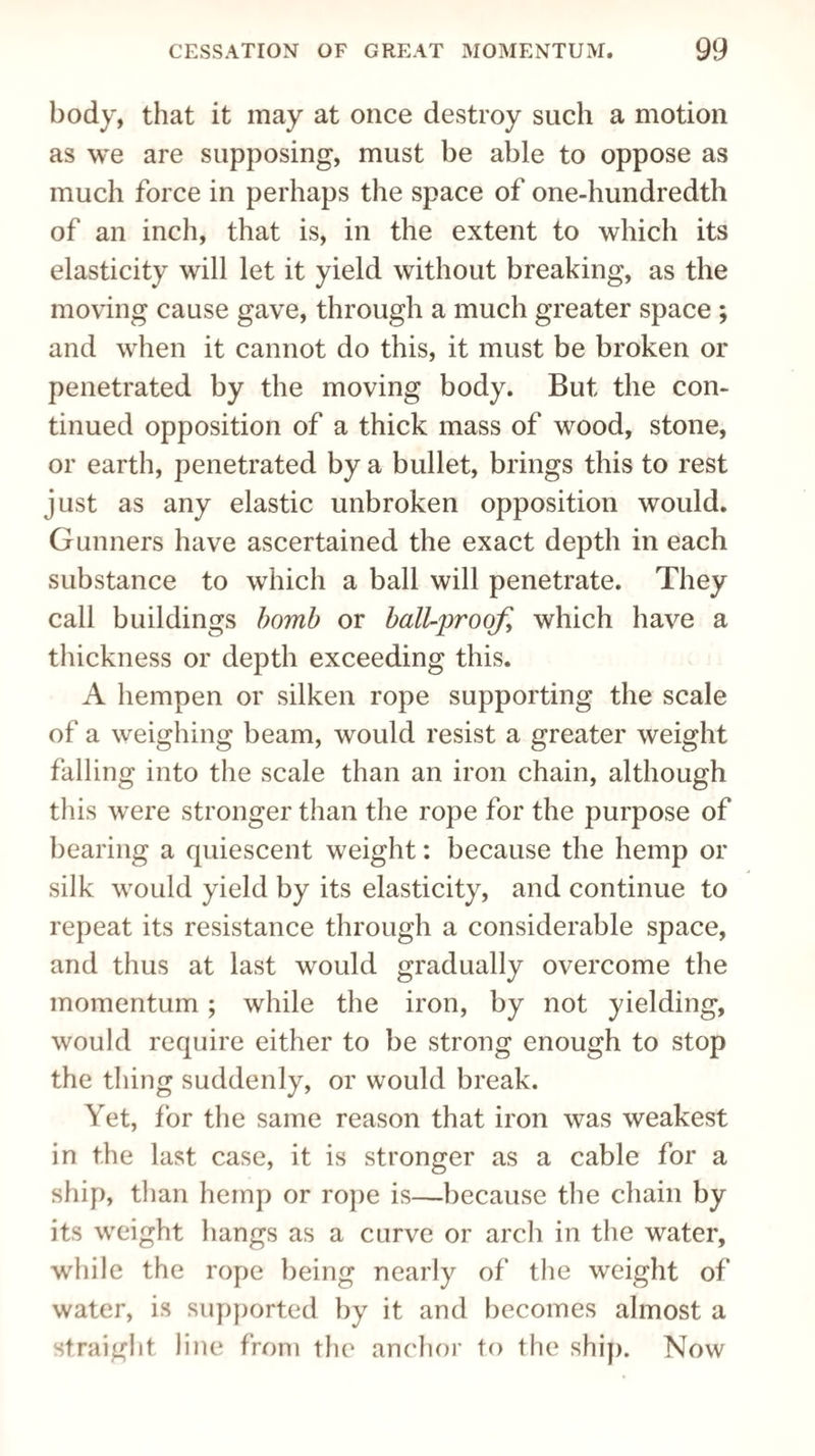 body, that it may at once destroy such a motion as we are supposing, must be able to oppose as much force in perhaps the space of one-hundredth of an inch, that is, in the extent to which its elasticity will let it yield without breaking, as the moving cause gave, through a much greater space ; and when it cannot do this, it must be broken or penetrated by the moving body. But the con¬ tinued opposition of a thick mass of wood, stone, or earth, penetrated by a bullet, brings this to rest just as any elastic unbroken opposition would. Gunners have ascertained the exact depth in each substance to which a ball will penetrate. They call buildings bomb or ball-proofi which have a thickness or depth exceeding this. A hempen or silken rope supporting the scale of a weighing beam, would resist a greater weight falling into the scale than an iron chain, although this were stronger than the rope for the purpose of bearing a quiescent weight: because the hemp or silk would yield by its elasticity, and continue to repeat its resistance through a considerable space, and thus at last would gradually overcome the momentum ; while the iron, by not yielding, would require either to be strong enough to stop the tiling suddenly, or would break. Yet, for the same reason that iron was weakest in the last case, it is stronger as a cable for a ship, than hemp or rope is—because the chain by its weight hangs as a curve or arch in the water, while the rope being nearly of the weight of water, is supported by it and becomes almost a straight line from the anchor to the ship. Now