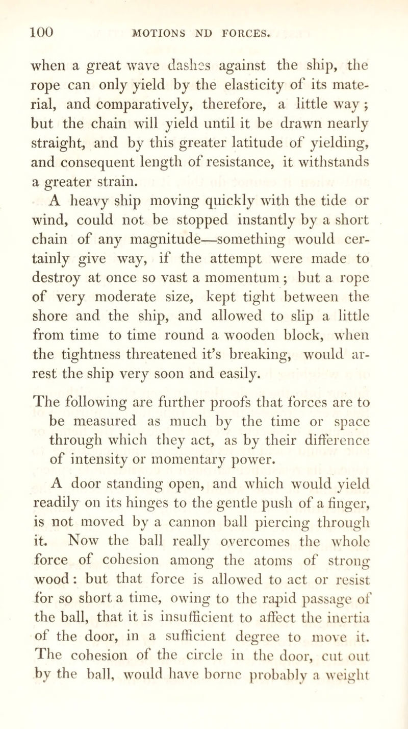 when a great wave dashes against the ship, the rope can only yield by the elasticity of its mate¬ rial, and comparatively, therefore, a little way ; but the chain will yield until it be drawn nearly straight, and by this greater latitude of yielding, and consequent length of resistance, it withstands a greater strain. A heavy ship moving quickly with the tide or wind, could not be stopped instantly by a short chain of any magnitude—something would cer¬ tainly give way, if the attempt were made to destroy at once so vast a momentum ; but a rope of very moderate size, kept tight between the shore and the ship, and allowed to slip a little from time to time round a wooden block, when the tightness threatened if s breaking, would ar¬ rest the ship very soon and easily. The following are further proofs that forces are to be measured as much by the time or space through which they act, as by their difference of intensity or momentary power. A door standing open, and which would yield readily on its hinges to the gentle push of a finger, is not moved by a cannon ball piercing through it. Now the ball really overcomes the whole force of cohesion among the atoms of strong wood: but that force is allowed to act or resist for so short a time, owing to the rapid passage of the ball, that it is insufficient to affect the inertia of the door, in a sufficient degree to move it. The cohesion of the circle in the door, cut out by the ball, would have borne probably a weight