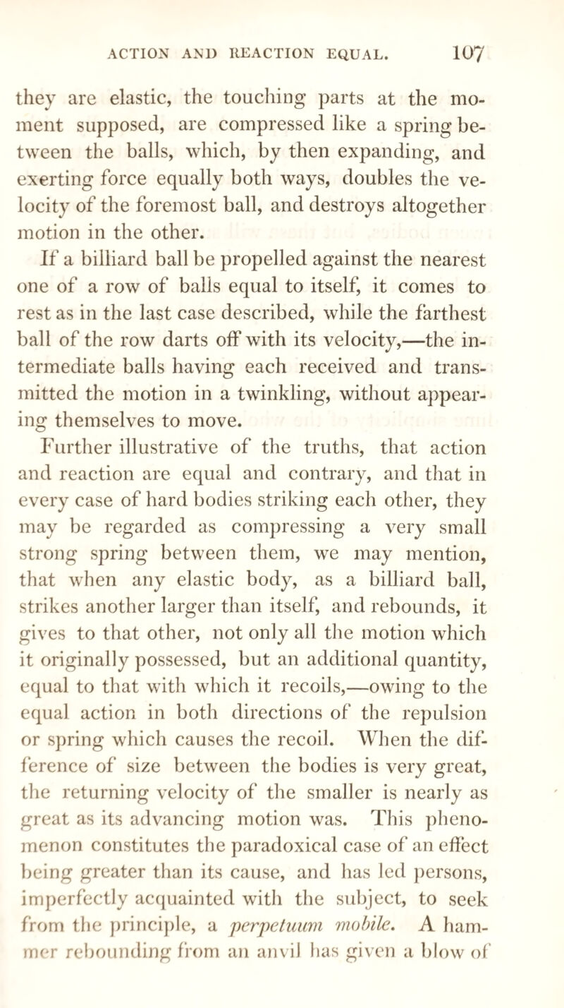 they are elastic, the touching parts at the mo¬ ment supposed, are compressed like a spring be¬ tween the balls, which, by then expanding, and exerting force equally both ways, doubles the ve¬ locity of the foremost ball, and destroys altogether motion in the other. If a billiard ball be propelled against the nearest one of a row of balls equal to itself, it comes to rest as in the last case described, while the farthest ball of the row darts off with its velocity,—the in¬ termediate balls having each received and trans¬ mitted the motion in a twinkling, without appear¬ ing themselves to move. Further illustrative of the truths, that action and reaction are equal and contrary, and that in every case of hard bodies striking each other, they may be regarded as compressing a very small strong spring between them, we may mention, that when any elastic body, as a billiard ball, strikes another larger than itself, and rebounds, it gives to that other, not only all the motion which it originally possessed, but an additional quantity, equal to that with which it recoils,—owing to the equal action in both directions of the repulsion or spring which causes the recoil. When the dif¬ ference of size between the bodies is very great, the returning velocity of the smaller is nearly as great as its advancing motion was. This pheno¬ menon constitutes the paradoxical case of an effect being greater than its cause, and lias led persons, imperfectly acquainted with the subject, to seek from the principle, a perpetuum mobile. A ham¬ mer rebounding from an anvil has given a blow of