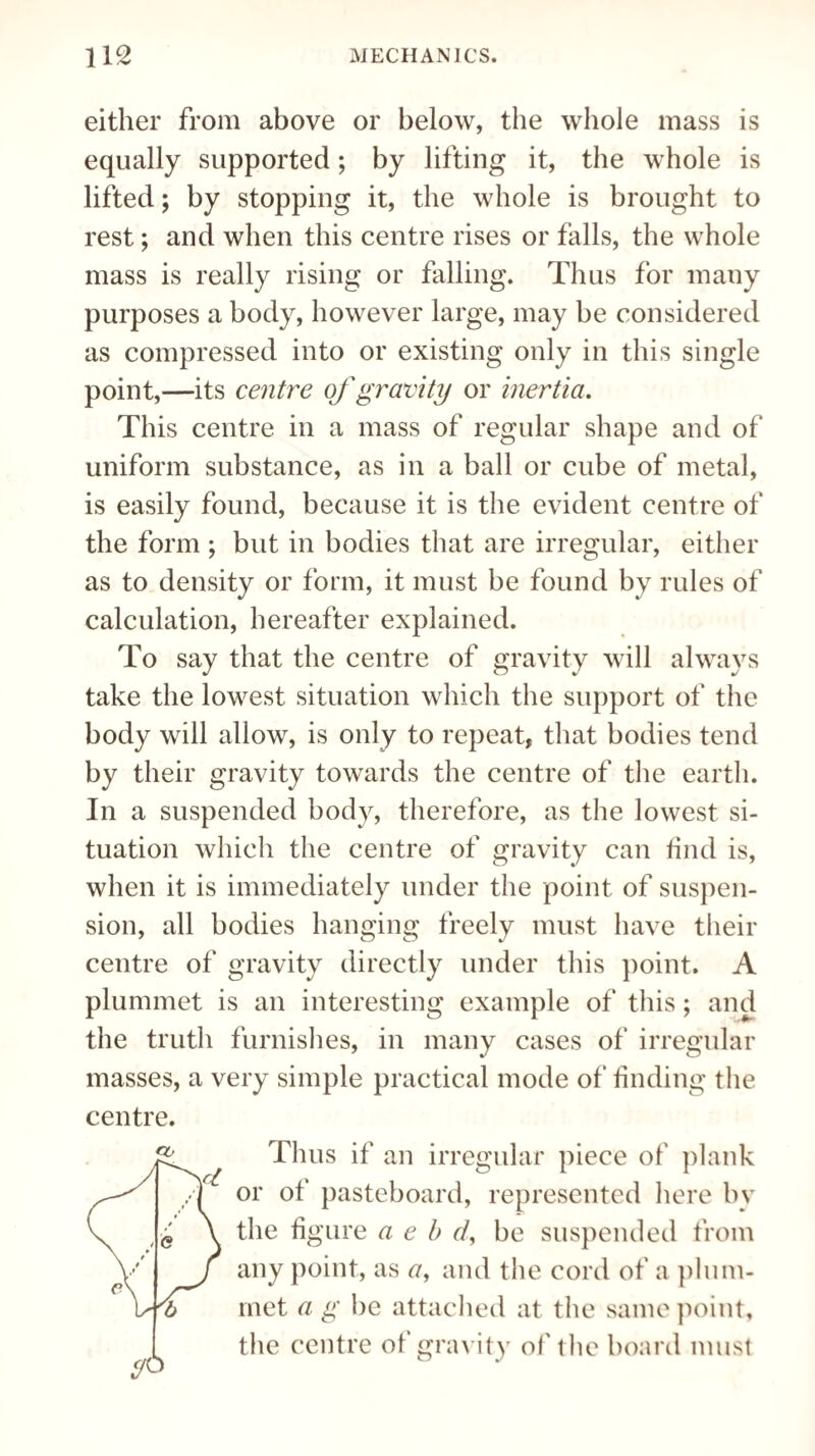 either from above or below, the whole mass is equally supported; by lifting it, the whole is lifted; by stopping it, the whole is brought to rest; and when this centre rises or falls, the whole mass is really rising or falling. Thus for many purposes a body, however large, may be considered as compressed into or existing only in this single point,—its centre of gravity or inertia. This centre in a mass of regular shape and of uniform substance, as in a ball or cube of metal, is easily found, because it is the evident centre of the form ; but in bodies that are irregular, either as to density or form, it must be found by rules of calculation, hereafter explained. To say that the centre of gravity will always take the lowest situation which the support of the body will allow, is only to repeat, that bodies tend by their gravity towards the centre of the earth. In a suspended body, therefore, as the lowest si¬ tuation which the centre of gravity can find is, when it is immediately under the point of suspen¬ sion, all bodies hanging freely must have their centre of gravity directly under this point. A plummet is an interesting example of this; and the truth furnishes, in many cases of irregular masses, a very simple practical mode of finding the centre. CO Thus if an irregular piece of plank or of pasteboard, represented here by the figure a e b cl, be suspended from any point, as a, and the cord of a plum¬ met a g be attached at the same point, the centre of gravity of the board must