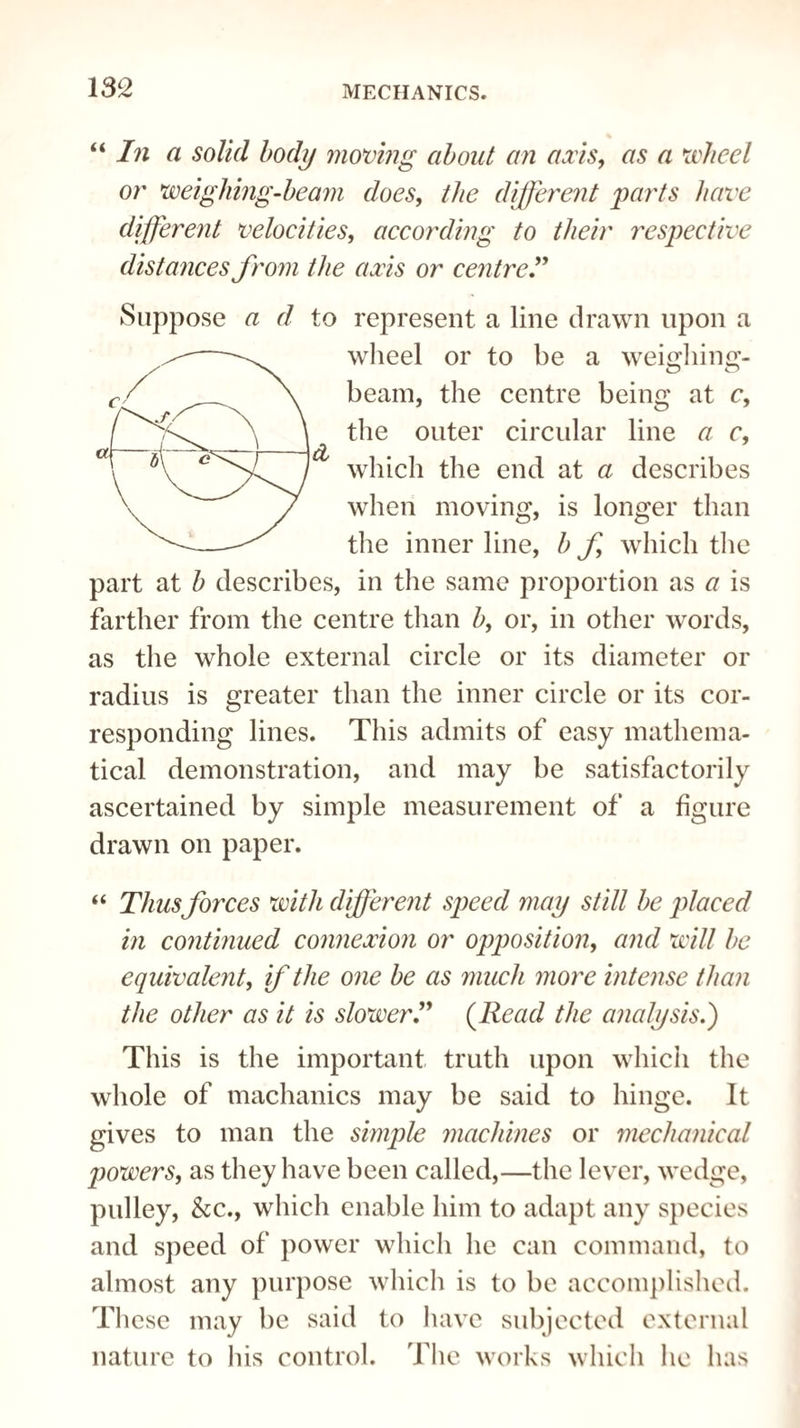 182 “In a solid body moving about an axis, as a wheel or weighing-beam does, the different parts have different velocities, according to their respective distances from the axis or centre.” A Suppose a d to represent a line drawn upon a wheel or to be a weighing- beam, the centre being at c, the outer circular line a c, which the end at a describes when moving, is longer than the inner line, b f which the part at b describes, in the same proportion as a is farther from the centre than b, or, in other words, as the whole external circle or its diameter or radius is greater than the inner circle or its cor¬ responding lines. This admits of easy mathema¬ tical demonstration, and may be satisfactorily ascertained by simple measurement of a figure drawn on paper. “ Thus forces with different speed may still be placed in continued connexion or opposition, and will be equivalent, if the one be as much more intense than the other as it is slower.” (Read the analysis.) This is the important truth upon which the whole of machanics may be said to hinge. It gives to man the simple machines or mechanical ptowers, as they have been called,—the lever, wedge, pulley, &c., which enable him to adapt any species and speed of power which he can command, to almost any purpose which is to be accomplished. These may be said to have subjected external nature to his control. The works which lie has