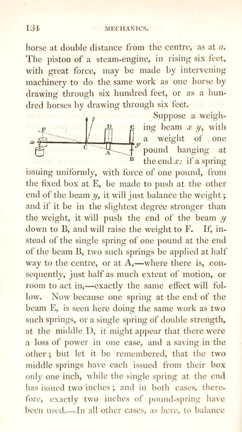 horse at double distance from the centre, as at a. The piston of a steam-engine, in rising six feet, with great force, may be made by intervening machinery to do the same work as one horse by drawing through six hundred feet, or as a hun¬ dred horses by drawing through six feet. CO -.F t n D !■ mg a Suppose a weigh- beam x y, with of one weight pound hanging at the end x: if a spring issuing uniformly, with force of one pound, from the fixed box at E, be made to push at the other end of the beam y, it will just balance the weight; and if it be in the slightest degree stronger than the weight, it will push the end of the beam y down to B, and will raise the weight to F. If, in¬ stead of the single spring of one pound at the end of the beam B, two such springs be applied at half way to the centre, or at A,—where there is, con¬ sequently, just half as much extent of motion, or room to act in,—exactly the same effect will fol¬ low. Now because one spring at the end of the beam E, is seen here doing the same work as two such springs, or a single spring of double strength, at the middle D, it might appear that there were a loss of power in one case, and a saving in the other ; but let it be remembered, that the two middle springs have each issued from their box only one inch, while the single spring at the end has issued two inches ; and in both cases, there¬ fore, exactly two inches of pound-spring have been used_In all other cases, as here, to balance