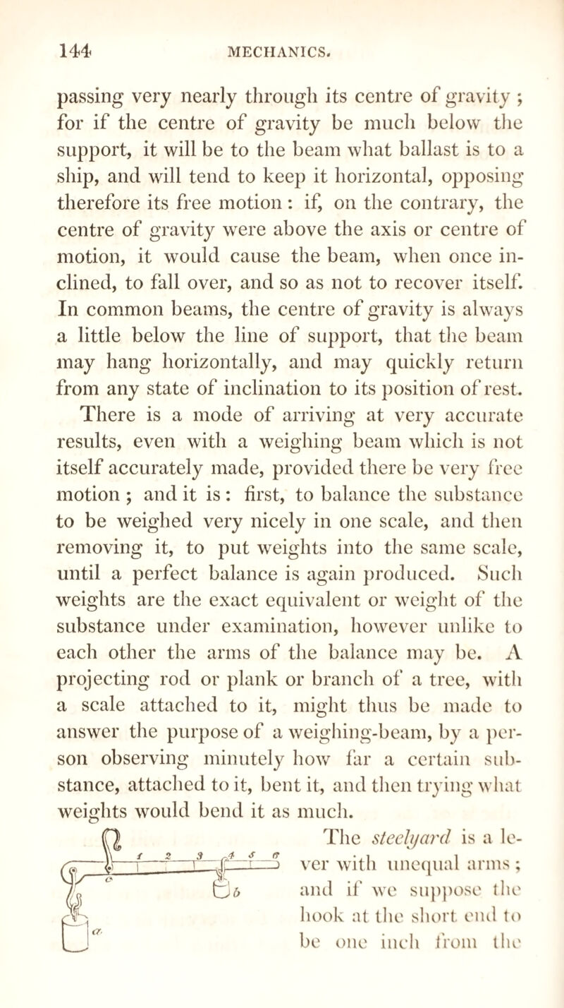 passing very nearly through its centre of gravity ; for if the centre of gravity be much below the support, it will be to the beam what ballast is to a ship, and will tend to keep it horizontal, opposing therefore its free motion: if, on the contrary, the centre of gravity were above the axis or centre of motion, it would cause the beam, when once in¬ clined, to fall over, and so as not to recover itself. In common beams, the centre of gravity is always a little below the line of support, that the beam may hang horizontally, and may quickly return from any state of inclination to its position of rest. There is a mode of arriving at very accurate results, even with a weighing beam which is not itself accurately made, provided there be very free motion ; and it is : first, to balance the substance to be weighed very nicely in one scale, and then removing it, to put weights into the same scale, until a perfect balance is again produced. Such weights are the exact equivalent or weight of the substance under examination, however unlike to each other the arms of the balance may be. A projecting rod or plank or branch of a tree, with a scale attached to it, might thus be made to answer the purpose of a weighing-beam, by a per¬ son observing minutely how far a certain sub¬ stance, attached to it, bent it, and then trying what weights would bend it as much. ver with unequal arms ; and if we suppose the hook at the short end to be one inch from the The steelyard is a le-