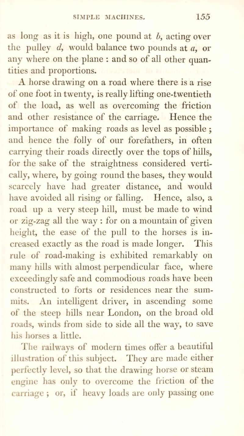 as long as it is high, one pound at b, acting over the pulley d, would balance two pounds at a, or any where on the plane : and so of all other quan¬ tities and proportions. A horse drawing on a road where there is a rise of one foot in twenty, is really lifting one-twentieth of the load, as well as overcoming the friction and other resistance of the carriage. Hence the importance of making roads as level as possible ; and hence the folly of our forefathers, in often carrying their roads directly over the tops of hills, for the sake of the straightness considered verti¬ cally, where, by going round the bases, they would scarcely have had greater distance, and would have avoided all rising or falling. Hence, also, a road up a very steep hill, must be made to wind or zig-zag all the way : for on a mountain of given height, the ease of the pull to the horses is in¬ creased exactly as the road is made longer. This rule of road-making is exhibited remarkably on many hills with almost perpendicular face, where exceedingly safe and commodious roads have been constructed to forts or residences near the sum¬ mits. An intelligent driver, in ascending some of the steep hills near London, on the broad old roads, winds from side to side all the way, to save his horses a little. The railways of modern times offer a beautiful illustration of this subject. They are made either perfectly level, so that the drawing horse or steam engine has only to overcome the friction of the carriage ; or, if heavy loads are only passing one