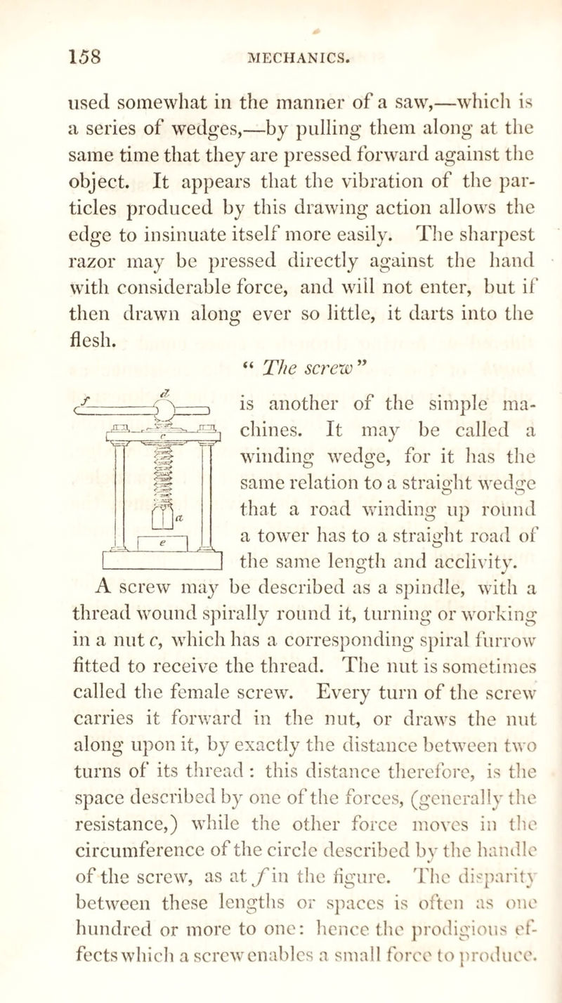 used somewhat in the manner of a saw,—which is a series of wedges,—by pulling them along at the same time that they are pressed forward against the object. It appears that the vibration of the par¬ ticles produced by this drawing action allows the edge to insinuate itself more easily. The sharpest razor may be pressed directly against the hand with considerable force, and will not enter, but if then drawn along ever so little, it darts into the flesh. “ The screw ” is another of the simple ma¬ chines. It may be called a winding wedge, for it has the same relation to a straight wedge that a road winding up round a tower has to a straight road of the same length and acclivity. A screw may be described as a spindle, with a thread wound spirally round it, turning or working in a nut c, which has a corresponding spiral furrow fitted to receive the thread. The nut is sometimes called the female screw. Every turn of the screw carries it forward in the nut, or draws the nut along upon it, by exactly the distance between two turns of its thread : this distance therefore, is the space described by one of the forces, (generally the resistance,) while the other force moves in the circumference of the circle described by the handle of the screw, as at jfin the figure. The disparity between these lengths or spaces is often as one hundred or more to one: hence the prodigious ef¬ fects which a screw enables a small force to produce.