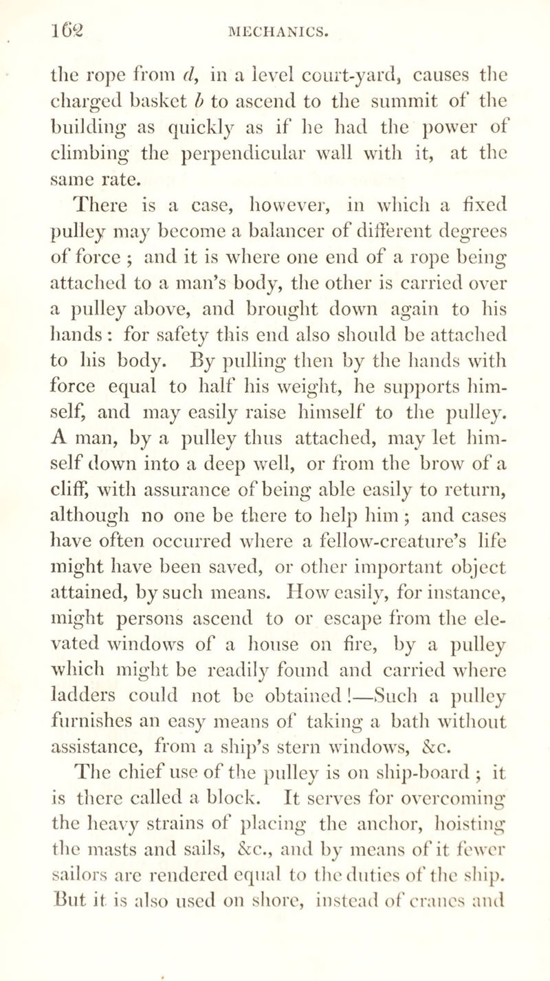 the rope from d, in a level court-yard, causes the charged basket b to ascend to the summit of the building as quickly as if he had the power of climbing the perpendicular wall with it, at the same rate. There is a case, however, in which a fixed pulley may become a balancer of different degrees of force ; and it is where one end of a rope being attached to a man’s body, the other is carried over a pulley above, and brought down again to his hands : for safety this end also should be attached to his body. By pulling then by the hands with force equal to half his weight, he supports him¬ self, and may easily raise himself to the pulley. A man, by a pulley thus attached, may let him¬ self down into a deep well, or from the brow of a cliff, with assurance of being able easily to return, although no one be there to help him ; and cases have often occurred where a fellow-creature’s life might have been saved, or other important object attained, by such means. How easily, for instance, might persons ascend to or escape from the ele¬ vated windows of a house on fire, by a pulley which might be readily found and carried where ladders could not be obtained !—Such a pulley furnishes an easy means of* taking a bath without assistance, from a ship’s stern windows, &c. The chief use of the pulley is on ship-board ; it is there called a block. It serves for overcoming the heavy strains of placing the anchor, hoisting the masts and sails, &c., and by means of it fewer sailors are rendered equal to the duties of the ship. But it is also used on shore, instead of cranes and