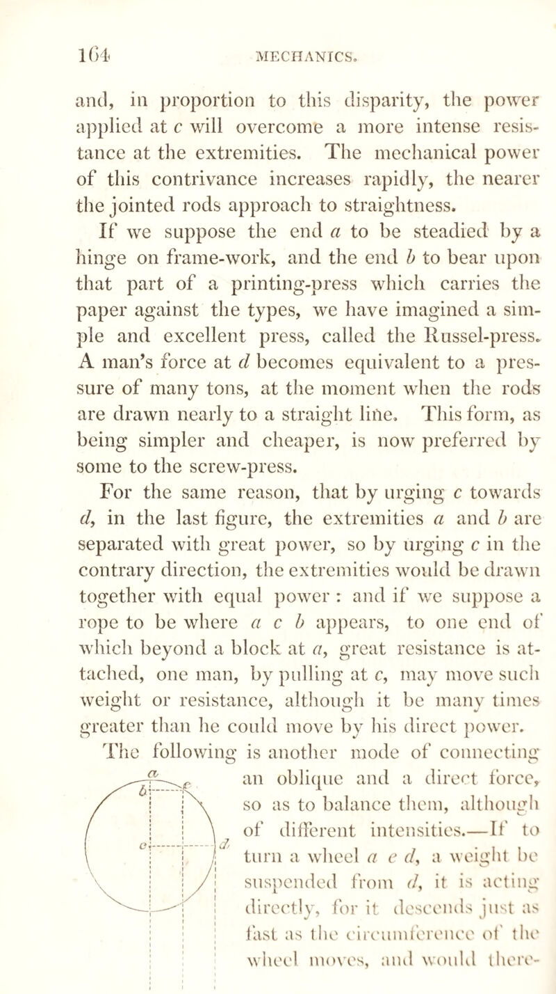 and, in proportion to this disparity, the power applied at c will overcome a more intense resis¬ tance at the extremities. The mechanical power of this contrivance increases rapidly, the nearer the jointed rods approach to straightness. If we suppose the end a to be steadied by a hinge on frame-work, and the end b to bear upon that part of a printing-press which carries the paper against the types, we have imagined a sim¬ ple and excellent press, called the Russel-press. A man’s force at cl becomes equivalent to a pres¬ sure of many tons, at the moment when the rods are drawn nearly to a straight line. This form, as being simpler and cheaper, is now preferred by some to the screw-press. For the same reason, that by urging c towards df in the last figure, the extremities a and b are separated with great power, so by urging c in the contrary direction, the extremities would be drawn together with equal power : and if we suppose a rope to be where a c b appears, to one end of which beyond a block at <7, great resistance is at¬ tached, one man, by pulling at c, may move such weight or resistance, although it be many times greater than he could move by his direct power. The following is another mode of connecting an oblique and a direct force* so as to balance them, although of different intensities.— If to turn a wheel a e <7, a weight be suspended from <7, it is acting directly, for it descends just as fast as the circumference of the wheel moves, and would there-