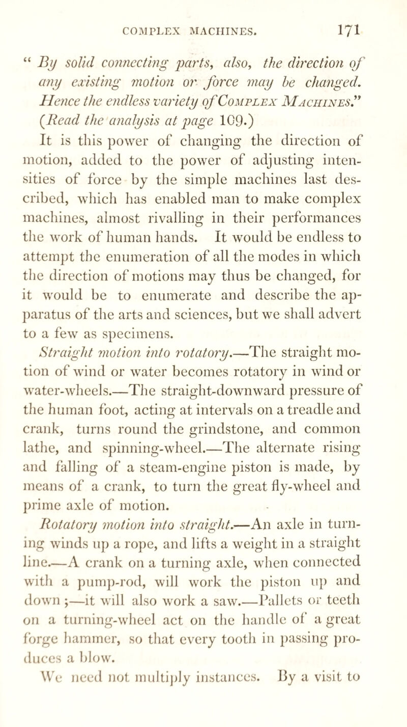 “By solid connecting parts, also, the direction of any existing motion or force may he changed. Hence the endless variety of Complex Machines.” (Read the analysis at page 109.) It is this power of changing the direction of motion, added to the power of adjusting inten¬ sities of force by the simple machines last des¬ cribed, which has enabled man to make complex machines, almost rivalling in their performances the work of human hands. It would be endless to attempt the enumeration of all the modes in which the direction of motions may thus be changed, for it would be to enumerate and describe the ap¬ paratus of the arts and sciences, but we shall advert to a few as specimens. Straight motion into rotatory.—The straight mo¬ tion of wind or water becomes rotatory in wind or water-wheels.—The straight-downward pressure of the human foot, acting at intervals on a treadle and crank, turns round the grindstone, and common lathe, and spinning-wheel.—The alternate rising and falling of a steam-engine piston is made, by means of a crank, to turn the great fly-wheel and prime axle of motion. Rotatory motion into straight.—An axle in turn¬ ing winds up a rope, and lifts a weight in a straight line.—A crank on a turning axle, when connected with a pump-rod, will work the piston up and down ;—it will also work a saw.—Pallets or teeth on a turning-wheel act on the handle of' a great forge hammer, so that every tooth in passing pro¬ duces a blow. We need not multiply instances. By a visit to