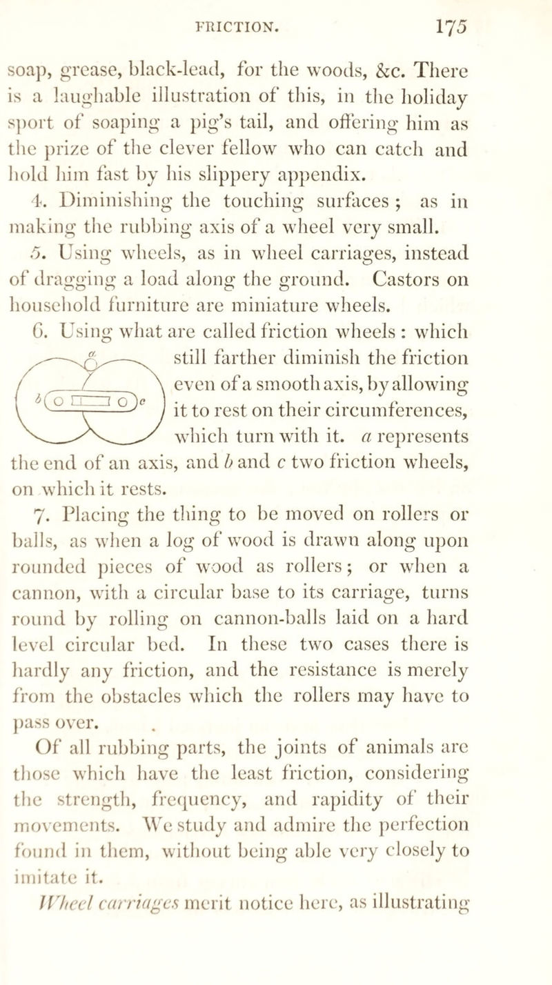 soap, grease, black-lead, for the woods, &c. There is a laughable illustration of this, in the holiday sport of soaping a pig’s tail, and offering him as the prize of the clever fellow who can catch and hold him fast by his slippery appendix. 4. Diminishing the touching surfaces ; as in making the rubbing axis of a wheel very small. 5. Using wheels, as in wheel carriages, instead of dragging a load along the ground. Castors on household furniture are miniature wheels. G. Using what are called friction wheels : which still farther diminish the friction L_ \ even of a smooth axis, by allowing it to rest on their circumferences, which turn with it. a represents the end of an axis, and b and c two friction wheels, on which it rests. 7. Placing the thing to be moved on rollers or balls, as when a log of wood is drawn along upon rounded pieces of wood as rollers; or when a cannon, with a circular base to its carriage, turns round by rolling on cannon-balls laid on a hard level circular bed. In these two cases there is hardly any friction, and the resistance is merely from the obstacles which the rollers may have to pass over. Of all rubbing parts, the joints of animals are those which have the least friction, considering the strength, frequency, and rapidity of their movements. We study and admire the perfection found in them, without being able very closely to imitate it. IVheel carriages merit notice here, as illustrating