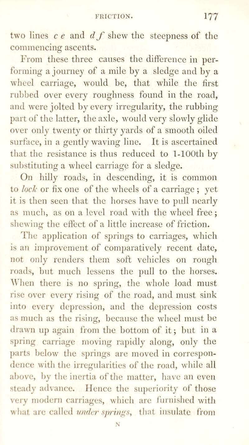 two lines c e and d f shew the steepness of the commencing ascents. From these three causes the difference in per¬ forming a journey of a mile by a sledge and by a wheel carriage, would be, that while the first rubbed over every roughness found in the road, and were jolted by every irregularity, the rubbing part of the latter, the axle, would very slowly glide over only twenty or thirty yards of a smooth oiled surface, in a gently waving line. It is ascertained that the resistance is thus reduced to 1-lOOtli by substituting a wheel carriage for a sledge. On hilly roads, in descending, it is common to lock or fix one of the wheels of a carriage ; yet it is then seen that the horses have to pull nearly as much, as on a level road with the wheel free; shewing the effect of a little increase of friction. The application of springs to carriages, which is an improvement of comparatively recent date, not only renders them soft vehicles on rough roads, but much lessens the pull to the horses. When there is no spring, the whole load must rise over every rising of the road, and must sink into every depression, and the depression costs as much as the rising, because the wheel must be drawn up again from the bottom of it; but in a spring carriage moving rapidly along, only the parts below the springs are moved in correspon¬ dence with the irregularities of the road, while all above, by the inertia of the matter, have an even steady advance. Hence the superiority of those very modern carriages, which are furnished with what are called under springs, that insulate from