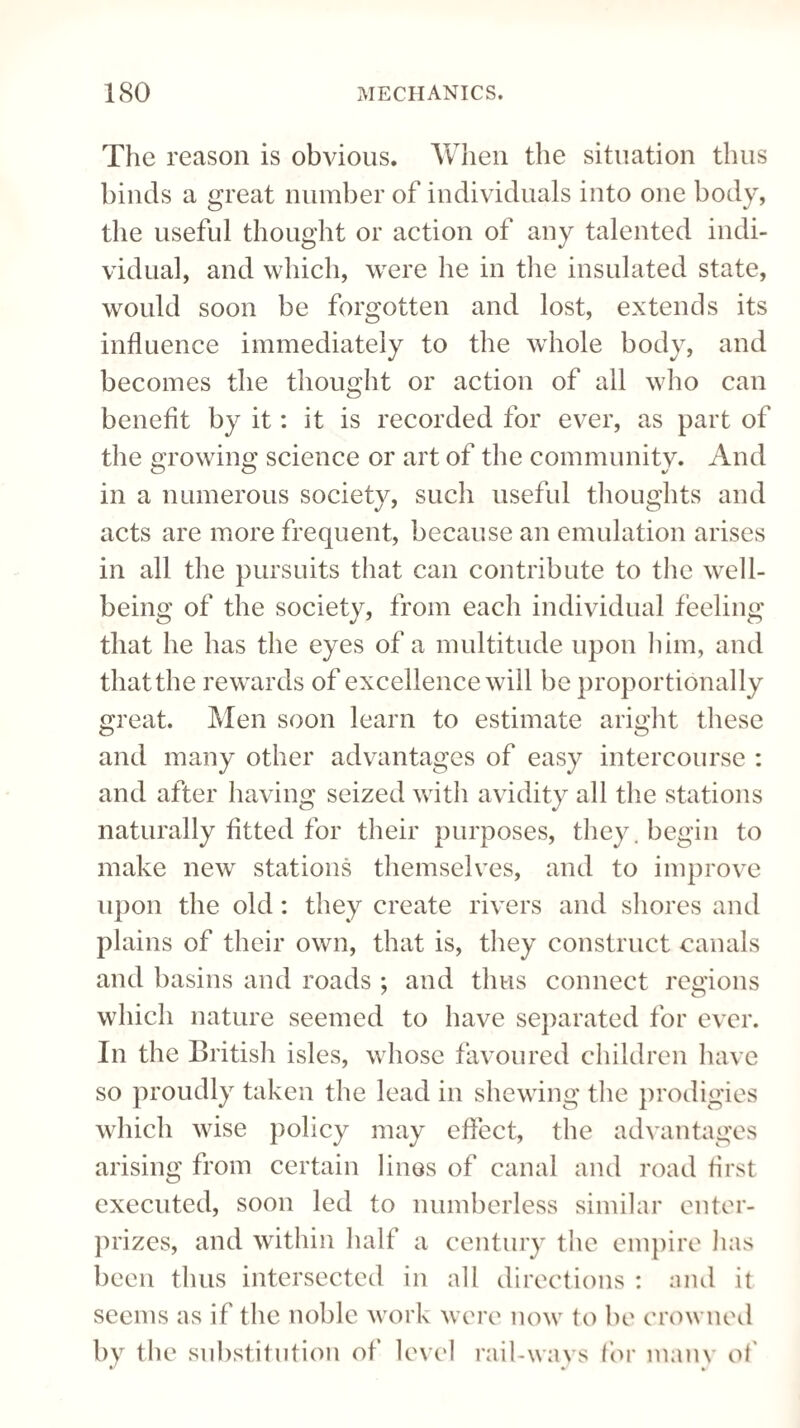 The reason is obvious. When the situation thus binds a great number of individuals into one body, the useful thought or action of any talented indi¬ vidual, and which, were he in the insulated state, would soon be forgotten and lost, extends its influence immediately to the whole body, and becomes the thought or action of all who can benefit by it: it is recorded for ever, as part of the growing science or art of the communitv. And in a numerous society, such useful thoughts and acts are more frequent, because an emulation arises in all the pursuits that can contribute to the well¬ being of the society, from each individual feeling that he has the eyes of a multitude upon him, and that the rewards of excellence will be proportionally great. Men soon learn to estimate aright these and many other advantages of easy intercourse : and after having seized with avidity all the stations naturally fitted for their purposes, they, begin to make new stations themselves, and to improve upon the old: they create rivers and shores and plains of their own, that is, they construct canals and basins and roads ; and thus connect regions which nature seemed to have separated for ever. In the British isles, whose favoured children have so proudly taken the lead in shewing the prodigies which wise policy may effect, the advantages arising from certain lines of canal and road first executed, soon led to numberless similar enter- prizes, and within half a century the empire has been thus intersected in all directions : and it seems as if the noble work were now to be crowned by the substitution of level rail-ways for many of V • *