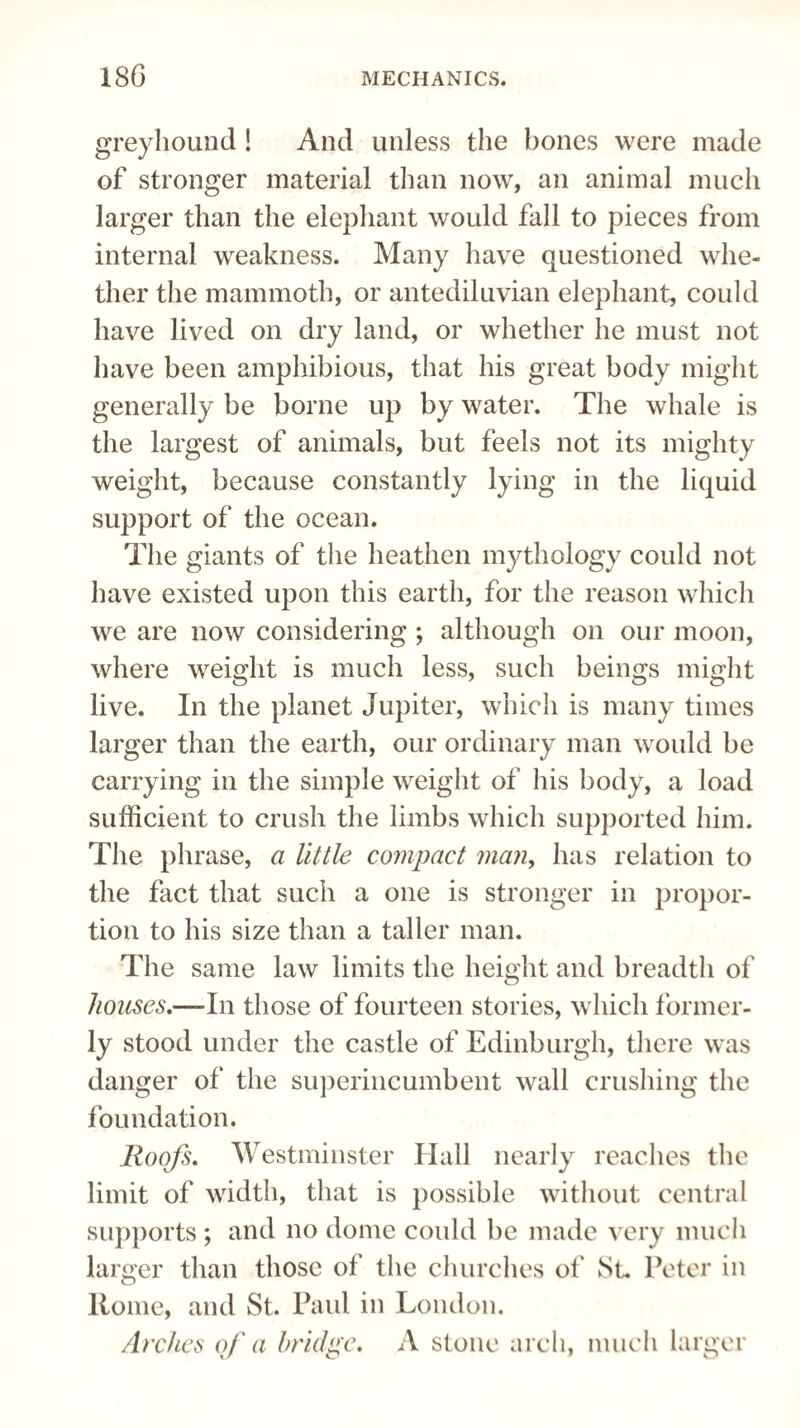 greyhound ! And unless the bones were made of stronger material than now, an animal much larger than the elephant would fall to pieces from internal weakness. Many have questioned whe¬ ther the mammoth, or antediluvian elephant, could have lived on dry land, or whether he must not have been amphibious, that his great body might generally be borne up by water. The whale is the largest of animals, but feels not its mighty weight, because constantly lying in the liquid support of the ocean. The giants of the heathen mythology could not have existed upon this earth, for the reason which we are now considering ; although on our moon, where weight is much less, such beings might live. In the planet Jupiter, which is many times larger than the earth, our ordinary man would be carrying in the simple weight of his body, a load sufficient to crush the limbs which supported him. The phrase, a little compact man, has relation to the fact that such a one is stronger in propor¬ tion to his size than a taller man. The same law limits the height and breadth of houses,—-In those of fourteen stories, which former¬ ly stood under the castle of Edinburgh, there was danger of the superincumbent wall crushing the foundation. Roofs, Westminster Hall nearly reaches the limit of width, that is possible without central supports ; and no dome could be made very much larger than those of the churches of St. Peter in Home, and St. Paul in London. Arches of a bridge, A stone arch, much larger