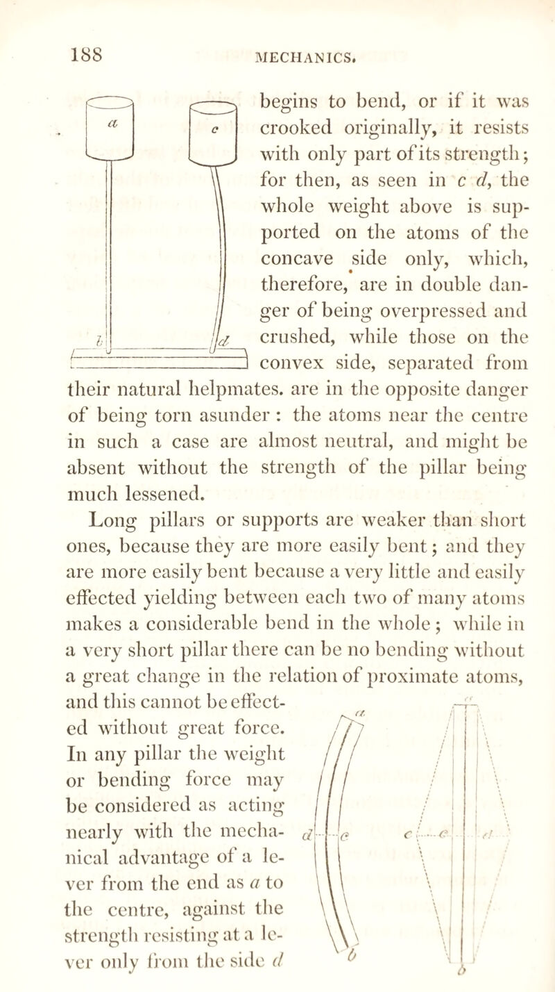 fd^ c—^ a c begins to bend, or if it was crooked originally, it resists with only part of its strength; for then, as seen in c d, the whole weight above is sup¬ ported on the atoms of the concave side only, which, therefore, are in double dan¬ ger of being overpressed and crushed, while those on the 3 convex side, separated from their natural helpmates, are in the opposite danger of being torn asunder : the atoms near the centre in such a case are almost neutral, and might be absent without the strength of the pillar being much lessened. Long pillars or supports are weaker than short ones, because they are more easily bent; and they are more easily bent because a very little and easily effected yielding between each two of many atoms makes a considerable bend in the whole ; while in a very short pillar there can be no bending without a great change in the relation of proximate atoms, and this cannot be effect¬ ed without great force. In any pillar the weight or bending force may be considered as acting nearly with the mecha¬ nical advantage of a le¬ ver from the end as a to the centre, against the strength resisting at a le¬ ver only from the side d