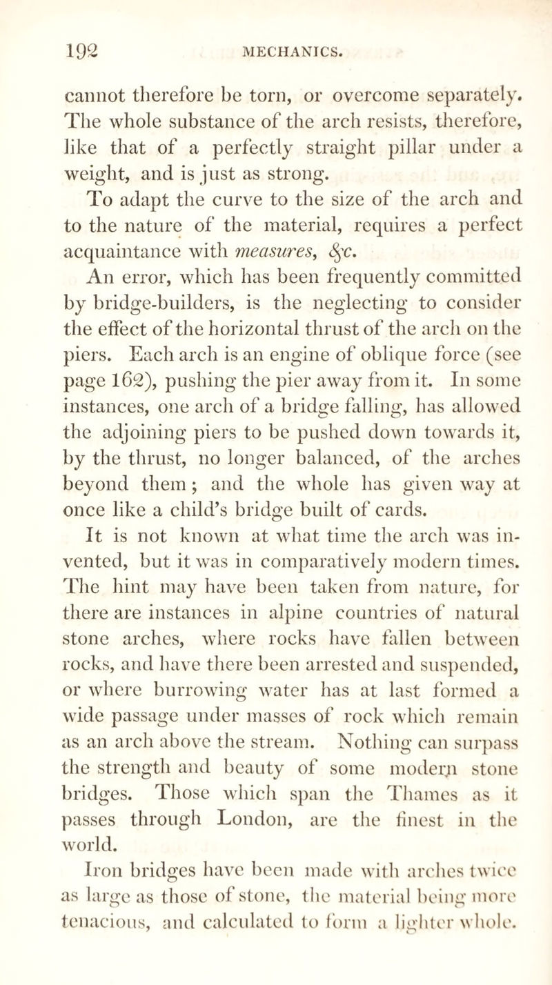 cannot therefore be torn, or overcome separately. The whole substance of the arch resists, therefore, like that of a perfectly straight pillar under a weight, and is just as strong. To adapt the curve to the size of the arch and to the nature of the material, requires a perfect acquaintance with measures, §c. An error, which has been frequently committed by bridge-builders, is the neglecting to consider the effect of the horizontal thrust of the arch on the piers. Each arch is an engine of oblique force (see page 162), pushing the pier away from it. In some instances, one arch of a bridge falling, has allowed the adjoining piers to be pushed down towards it, by the thrust, no longer balanced, of the arches beyond them ; and the whole has given way at once like a child’s bridge built of cards. It is not known at what time the arch was in¬ vented, but it was in comparatively modern times. The hint may have been taken from nature, for there are instances in alpine countries of natural stone arches, where rocks have fallen between rocks, and have there been arrested and suspended, or where burrowing water has at last formed a wide passage under masses of rock which remain as an arch above the stream. Nothing can surpass the strength and beauty of some modern stone bridges. Those which span the Thames as it passes through London, are the finest in the world. Iron bridges have been made with arches twice as large as those of stone, the material being more tenacious, and calculated to form a lighter whole.